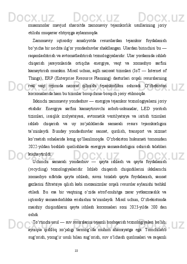 22muammolar   mavjud   sharoitda   zamonaviy   tejamkorlik   usullarining   joriy
etilishi muqarrar ehtiyojga aylanmoqda.
Zamonaviy   iqtisodiy   amaliyotda   resurslardan   tejamkor   foydalanish
bo‘yicha bir nechta ilg‘or yondashuvlar shakllangan. Ulardan birinchisi bu —
raqamlashtirish va avtomatlashtirish texnologiyalaridir. Ular yordamida ishlab
chiqarish   jarayonlarida   ortiqcha   energiya,   vaqt   va   xomashyo   sarfini
kamaytirish mumkin. Misol uchun, aqlli nazorat tizimlari (IoT — Internet of
Things),   ERP   (Enterprise   Resource   Planning)   dasturlari   orqali   resurslarning
real   vaqt   rejimida   nazorat   qilinishi   tejamkorlikni   oshiradi.   O‘zbekiston
korxonalarida ham bu tizimlar bosqichma-bosqich joriy etilmoqda.
Ikkinchi zamonaviy yondashuv — energiya tejamkor texnologiyalarni joriy
etishdir.   Energiya   sarfini   kamaytiruvchi   asbob-uskunalar,   LED   yoritish
tizimlari,   issiqlik   izolyatsiyasi,   avtomatik   ventilyatsiya   va   isitish   tizimlari
ishlab   chiqarish   va   uy   xo‘jaliklarida   samarali   resurs   tejamkorligini
ta’minlaydi.   Bunday   yondashuvlar   sanoat,   qurilish,   transport   va   xizmat
ko‘rsatish  sohalarida  keng  qo‘llanilmoqda.  O‘zbekiston  hukumati  tomonidan
2022-yildan   boshlab   qurilishlarda   energiya   samaradorligini   oshirish   talablari
kuchaytirildi.
Uchinchi   samarali   yondashuv   —   qayta   ishlash   va   qayta   foydalanish
(recycling)   texnologiyalaridir.   Ishlab   chiqarish   chiqindilarini   ikkilamchi
xomashyo   sifatida   qayta   ishlash,   suvni   tozalab   qayta   foydalanish,   sanoat
gazlarini   filtratsiya  qilish  kabi   mexanizmlar  orqali  resurslar  aylanishi   tashkil
etiladi.   Bu   esa   bir   vaqtning   o‘zida   atrof-muhitga   zarar   yetkazmaslik   va
iqtisodiy  samaradorlikka  erishishni   ta’minlaydi.  Misol   uchun,  O‘zbekistonda
maishiy   chiqindilarni   qayta   ishlash   korxonalari   soni   2023-yilda   200   dan
oshdi.
To‘rtinchi usul — suv resurslarini tejamli boshqarish texnologiyalari bo‘lib,
ayniqsa   qishloq   xo‘jaligi   tarmog‘ida   muhim   ahamiyatga   ega.   Tomchilatib
sug‘orish, yomg‘ir usuli  bilan sug‘orish, suv o‘lchash  qurilmalari  va raqamli 