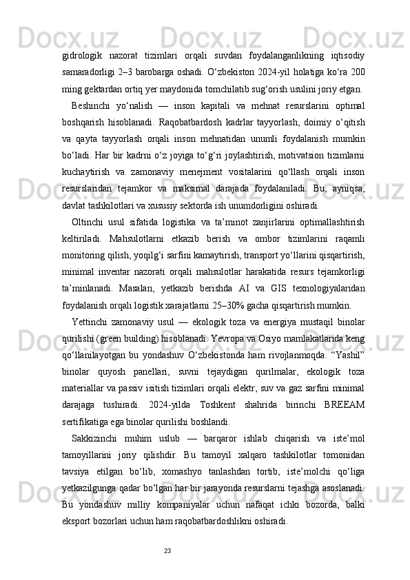 23gidrologik   nazorat   tizimlari   orqali   suvdan   foydalanganlikning   iqtisodiy
samaradorligi 2–3 barobarga oshadi. O‘zbekiston 2024-yil holatiga ko‘ra 200
ming gektardan ortiq yer maydonida tomchilatib sug‘orish usulini joriy etgan.
Beshinchi   yo‘nalish   —   inson   kapitali   va   mehnat   resurslarini   optimal
boshqarish   hisoblanadi.   Raqobatbardosh   kadrlar   tayyorlash,   doimiy   o‘qitish
va   qayta   tayyorlash   orqali   inson   mehnatidan   unumli   foydalanish   mumkin
bo‘ladi. Har bir kadrni o‘z joyiga to‘g‘ri joylashtirish, motivatsion tizimlarni
kuchaytirish   va   zamonaviy   menejment   vositalarini   qo‘llash   orqali   inson
resurslaridan   tejamkor   va   maksimal   darajada   foydalaniladi.   Bu,   ayniqsa,
davlat tashkilotlari va xususiy sektorda ish unumdorligini oshiradi.
Oltinchi   usul   sifatida   logistika   va   ta’minot   zanjirlarini   optimallashtirish
keltiriladi.   Mahsulotlarni   etkazib   berish   va   ombor   tizimlarini   raqamli
monitoring qilish, yoqilg‘i sarfini kamaytirish, transport yo‘llarini qisqartirish,
minimal   inventar   nazorati   orqali   mahsulotlar   harakatida   resurs   tejamkorligi
ta’minlanadi.   Masalan,   yetkazib   berishda   AI   va   GIS   texnologiyalaridan
foydalanish orqali logistik xarajatlarni 25–30% gacha qisqartirish mumkin.
Yettinchi   zamonaviy   usul   —   ekologik   toza   va   energiya   mustaqil   binolar
qurilishi (green building) hisoblanadi. Yevropa va Osiyo mamlakatlarida keng
qo‘llanilayotgan   bu   yondashuv   O‘zbekistonda   ham   rivojlanmoqda.   “Yashil”
binolar   quyosh   panellari,   suvni   tejaydigan   qurilmalar,   ekologik   toza
materiallar va passiv isitish tizimlari orqali elektr, suv va gaz sarfini minimal
darajaga   tushiradi.   2024-yilda   Toshkent   shahrida   birinchi   BREEAM
sertifikatiga ega binolar qurilishi boshlandi.
Sakkizinchi   muhim   uslub   —   barqaror   ishlab   chiqarish   va   iste’mol
tamoyillarini   joriy   qilishdir.   Bu   tamoyil   xalqaro   tashkilotlar   tomonidan
tavsiya   etilgan   bo‘lib,   xomashyo   tanlashdan   tortib,   iste’molchi   qo‘liga
yetkazilgunga qadar bo‘lgan har bir jarayonda resurslarni tejashga asoslanadi.
Bu   yondashuv   milliy   kompaniyalar   uchun   nafaqat   ichki   bozorda,   balki
eksport bozorlari uchun ham raqobatbardoshlikni oshiradi. 