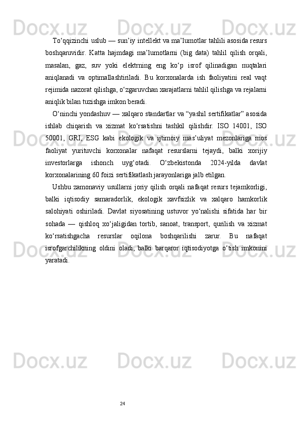 24To‘qqizinchi uslub — sun’iy intellekt va ma’lumotlar tahlili asosida resurs
boshqaruvidir.   Katta   hajmdagi   ma’lumotlarni   (big   data)   tahlil   qilish   orqali,
masalan,   gaz,   suv   yoki   elektrning   eng   ko‘p   isrof   qilinadigan   nuqtalari
aniqlanadi   va   optimallashtiriladi.   Bu   korxonalarda   ish   faoliyatini   real   vaqt
rejimida nazorat qilishga, o‘zgaruvchan xarajatlarni tahlil qilishga va rejalarni
aniqlik bilan tuzishga imkon beradi.
O‘ninchi yondashuv — xalqaro standartlar va “yashil sertifikatlar” asosida
ishlab   chiqarish   va   xizmat   ko‘rsatishni   tashkil   qilishdir.   ISO   14001,   ISO
50001,   GRI,   ESG   kabi   ekologik   va   ijtimoiy   mas’uliyat   mezonlariga   mos
faoliyat   yurituvchi   korxonalar   nafaqat   resurslarni   tejaydi,   balki   xorijiy
investorlarga   ishonch   uyg‘otadi.   O‘zbekistonda   2024-yilda   davlat
korxonalarining 60 foizi sertifikatlash jarayonlariga jalb etilgan.
Ushbu   zamonaviy   usullarni   joriy   qilish   orqali   nafaqat   resurs   tejamkorligi,
balki   iqtisodiy   samaradorlik,   ekologik   xavfsizlik   va   xalqaro   hamkorlik
salohiyati   oshiriladi.   Davlat   siyosatining   ustuvor   yo‘nalishi   sifatida   har   bir
sohada   —   qishloq   xo‘jaligidan   tortib,   sanoat,   transport,   qurilish   va   xizmat
ko‘rsatishgacha   resurslar   oqilona   boshqarilishi   zarur.   Bu   nafaqat
isrofgarchilikning   oldini   oladi,   balki   barqaror   iqtisodiyotga   o‘tish   imkonini
yaratadi. 