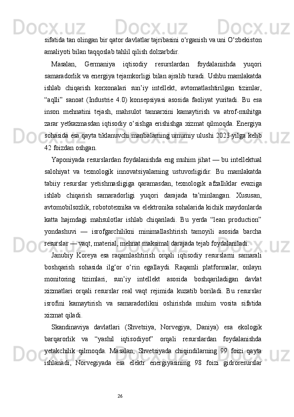 26sifatida tan olingan bir qator davlatlar tajribasini o‘rganish va uni O‘zbekiston
amaliyoti bilan taqqoslab tahlil qilish dolzarbdir.
Masalan,   Germaniya   iqtisodiy   resurslardan   foydalanishda   yuqori
samaradorlik va energiya tejamkorligi bilan ajralib turadi. Ushbu mamlakatda
ishlab   chiqarish   korxonalari   sun’iy   intellekt,   avtomatlashtirilgan   tizimlar,
“aqlli”   sanoat   (Industrie   4.0)   konsepsiyasi   asosida   faoliyat   yuritadi.   Bu   esa
inson   mehnatini   tejash,   mahsulot   tannarxini   kamaytirish   va   atrof-muhitga
zarar  yetkazmasdan   iqtisodiy   o‘sishga  erishishga  xizmat  qilmoqda.  Energiya
sohasida esa qayta tiklanuvchi manbalarning umumiy ulushi 2023-yilga kelib
42 foizdan oshgan.
Yaponiyada resurslardan foydalanishda eng muhim jihat — bu intellektual
salohiyat   va   texnologik   innovatsiyalarning   ustuvorligidir.   Bu   mamlakatda
tabiiy   resurslar   yetishmasligiga   qaramasdan,   texnologik   afzalliklar   evaziga
ishlab   chiqarish   samaradorligi   yuqori   darajada   ta’minlangan.   Xususan,
avtomobilsozlik, robototexnika va elektronika sohalarida kichik maydonlarda
katta   hajmdagi   mahsulotlar   ishlab   chiqariladi.   Bu   yerda   “lean   production”
yondashuvi   —   isrofgarchilikni   minimallashtirish   tamoyili   asosida   barcha
resurslar — vaqt, material, mehnat maksimal darajada tejab foydalaniladi.
Janubiy   Koreya   esa   raqamlashtirish   orqali   iqtisodiy   resurslarni   samarali
boshqarish   sohasida   ilg‘or   o‘rin   egallaydi.   Raqamli   platformalar,   onlayn
monitoring   tizimlari,   sun’iy   intellekt   asosida   boshqariladigan   davlat
xizmatlari   orqali   resurslar   real   vaqt   rejimida   kuzatib   boriladi.   Bu   resurslar
isrofini   kamaytirish   va   samaradorlikni   oshirishda   muhim   vosita   sifatida
xizmat qiladi.
Skandinaviya   davlatlari   (Shvetsiya,   Norvegiya,   Daniya)   esa   ekologik
barqarorlik   va   “yashil   iqtisodiyot”   orqali   resurslardan   foydalanishda
yetakchilik   qilmoqda.   Masalan,   Shvetsiyada   chiqindilarning   99   foizi   qayta
ishlanadi,   Norvegiyada   esa   elektr   energiyasining   98   foizi   gidroresurslar 