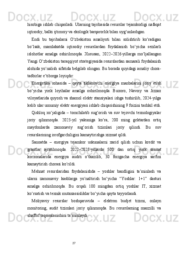 27hisobiga ishlab chiqariladi. Ularning tajribasida resurslar tejamkorligi nafaqat
iqtisodiy, balki ijtimoiy va ekologik barqarorlik bilan uyg‘unlashgan.
Endi   bu   tajribalarni   O‘zbekiston   amaliyoti   bilan   solishtirib   ko‘radigan
bo‘lsak,   mamlakatda   iqtisodiy   resurslardan   foydalanish   bo‘yicha   sezilarli
islohotlar   amalga   oshirilmoqda.   Xususan,   2022–2026-yillarga   mo‘ljallangan
Yangi O‘zbekiston taraqqiyot strategiyasida resurslardan samarali foydalanish
alohida yo‘nalish sifatida belgilab olingan. Bu borada quyidagi amaliy chora-
tadbirlar e’tiborga loyiqdir:
Energetika   sohasida   –   qayta   tiklanuvchi   energiya   manbalarini   joriy   etish
bo‘yicha   yirik   loyihalar   amalga   oshirilmoqda.   Buxoro,   Navoiy   va   Jizzax
viloyatlarida quyosh va shamol elektr stansiyalari ishga tushirilib, 2024-yilga
kelib ular umumiy elektr energiyasi ishlab chiqarishining 9 foizini tashkil etdi.
Qishloq xo‘jaligida – tomchilatib sug‘orish  va suv tejovchi  texnologiyalar
joriy   qilinmoqda.   2023-yil   yakuniga   ko‘ra,   200   ming   gektardan   ortiq
maydonlarda   zamonaviy   sug‘orish   tizimlari   joriy   qilindi.   Bu   suv
resurslarining isrofgarchiligini kamaytirishga xizmat qildi.
Sanoatda   –   energiya   tejamkor   uskunalarni   xarid   qilish   uchun   kredit   va
grantlar   ajratilmoqda.   2022–2023-yillarda   500   dan   ortiq   yirik   sanoat
korxonalarida   energiya   auditi   o‘tkazilib,   30   foizgacha   energiya   sarfini
kamaytirish chorasi ko‘rildi.
Mehnat   resurslaridan   foydalanishda   –   yoshlar   bandligini   ta’minlash   va
ularni   zamonaviy   kasblarga   yo‘naltirish   bo‘yicha   “Yoshlar:   1+1”   dasturi
amalga   oshirilmoqda.   Bu   orqali   100   mingdan   ortiq   yoshlar   IT,   xizmat
ko‘rsatish va texnik mutaxassisliklar bo‘yicha qayta tayyorlandi.
Moliyaviy   resurslar   boshqaruvida   –   elektron   budjet   tizimi,   onlayn
monitoring,   audit   tizimlari   joriy   qilinmoqda.   Bu   resurslarning   manzilli   va
shaffof taqsimlanishini ta’minlaydi. 