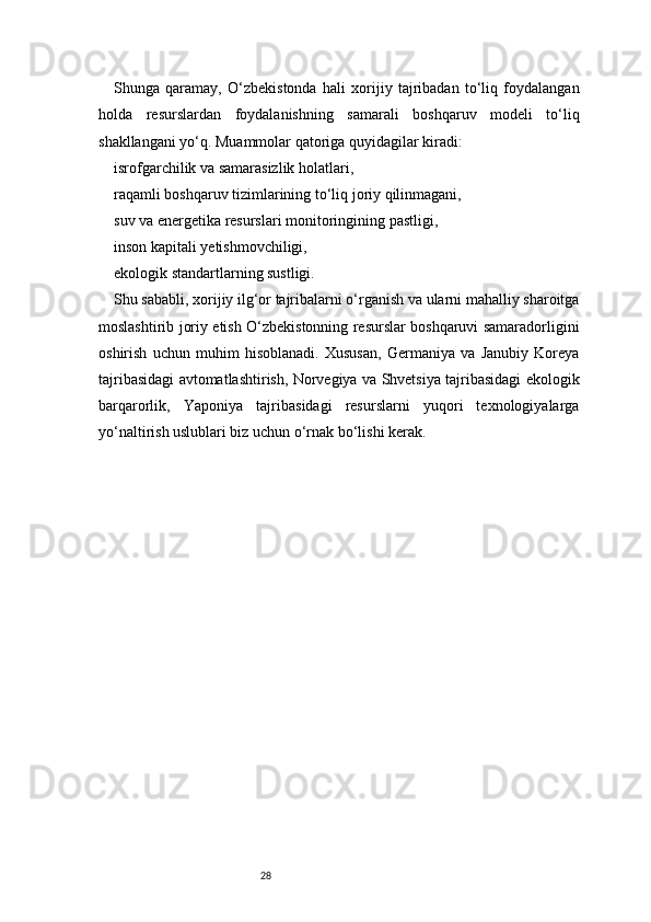 28Shunga   qaramay,   O‘zbekistonda   hali   xorijiy   tajribadan   to‘liq   foydalangan
holda   resurslardan   foydalanishning   samarali   boshqaruv   modeli   to‘liq
shakllangani yo‘q. Muammolar qatoriga quyidagilar kiradi:
isrofgarchilik va samarasizlik holatlari,
raqamli boshqaruv tizimlarining to‘liq joriy qilinmagani,
suv va energetika resurslari monitoringining pastligi,
inson kapitali yetishmovchiligi,
ekologik standartlarning sustligi.
Shu sababli, xorijiy ilg‘or tajribalarni o‘rganish va ularni mahalliy sharoitga
moslashtirib joriy etish O‘zbekistonning resurslar boshqaruvi samaradorligini
oshirish   uchun   muhim   hisoblanadi.   Xususan,   Germaniya   va   Janubiy   Koreya
tajribasidagi avtomatlashtirish, Norvegiya va Shvetsiya tajribasidagi ekologik
barqarorlik,   Yaponiya   tajribasidagi   resurslarni   yuqori   texnologiyalarga
yo‘naltirish uslublari biz uchun o‘rnak bo‘lishi kerak. 