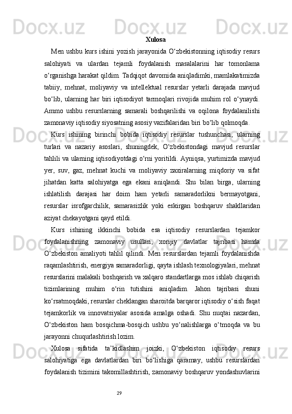 29 Xulosa
Men  ushbu   kurs  ishini  yozish   jarayonida  O‘zbekistonning  iqtisodiy  resurs
salohiyati   va   ulardan   tejamli   foydalanish   masalalarini   har   tomonlama
o‘rganishga harakat qildim. Tadqiqot davomida aniqladimki, mamlakatimizda
tabiiy,   mehnat,   moliyaviy   va   intellektual   resurslar   yetarli   darajada   mavjud
bo‘lib,   ularning   har   biri   iqtisodiyot   tarmoqlari   rivojida   muhim   rol   o‘ynaydi.
Ammo   ushbu   resurslarning   samarali   boshqarilishi   va   oqilona   foydalanilishi
zamonaviy iqtisodiy siyosatning asosiy vazifalaridan biri bo‘lib qolmoqda.
Kurs   ishining   birinchi   bobida   iqtisodiy   resurslar   tushunchasi,   ularning
turlari   va   nazariy   asoslari,   shuningdek,   O‘zbekistondagi   mavjud   resurslar
tahlili va ularning iqtisodiyotdagi o‘rni yoritildi. Ayniqsa, yurtimizda mavjud
yer,   suv,   gaz,   mehnat   kuchi   va   moliyaviy   zaxiralarning   miqdoriy   va   sifat
jihatdan   katta   salohiyatga   ega   ekani   aniqlandi.   Shu   bilan   birga,   ularning
ishlatilish   darajasi   har   doim   ham   yetarli   samaradorlikni   bermayotgani,
resurslar   isrofgarchilik,   samarasizlik   yoki   eskirgan   boshqaruv   shakllaridan
aziyat chekayotgani qayd etildi.
Kurs   ishining   ikkinchi   bobida   esa   iqtisodiy   resurslardan   tejamkor
foydalanishning   zamonaviy   usullari,   xorijiy   davlatlar   tajribasi   hamda
O‘zbekiston   amaliyoti   tahlil   qilindi.   Men   resurslardan   tejamli   foydalanishda
raqamlashtirish, energiya samaradorligi, qayta ishlash texnologiyalari, mehnat
resurslarini malakali boshqarish va xalqaro standartlarga mos ishlab chiqarish
tizimlarining   muhim   o‘rin   tutishini   aniqladim.   Jahon   tajribasi   shuni
ko‘rsatmoqdaki, resurslar cheklangan sharoitda barqaror iqtisodiy o‘sish faqat
tejamkorlik   va   innovatsiyalar   asosida   amalga   oshadi.   Shu   nuqtai   nazardan,
O‘zbekiston   ham   bosqichma-bosqich   ushbu   yo‘nalishlarga   o‘tmoqda   va   bu
jarayonni chuqurlashtirish lozim.
Xulosa   sifatida   ta’kidlashim   joizki,   O‘zbekiston   iqtisodiy   resurs
salohiyatiga   ega   davlatlardan   biri   bo‘lishiga   qaramay,   ushbu   resurslardan
foydalanish tizimini takomillashtirish, zamonaviy boshqaruv yondashuvlarini 