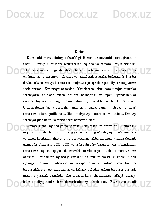 3 Kirish
Kurs   ishi   mavzusining   dolzarbligi   Bozor   iqtisodiyotida   taraqqiyotning
asosi   —   mavjud   iqtisodiy   resurslardan   oqilona   va   samarali   foydalanishdir.
Iqtisodiy resurslar deganda ishlab chiqarishda bevosita yoki bilvosita ishtirok
etadigan tabiiy, insoniy, moliyaviy va texnologik resurslar tushuniladi. Har bir
davlat   o‘zida   mavjud   resurslar   majmuasiga   qarab   iqtisodiy   strategiyasini
shakllantiradi. Shu nuqtai nazardan, O‘zbekiston uchun ham mavjud resurslar
salohiyatini   aniqlash,   ularni   oqilona   boshqarish   va   tejamli   yondashuvlar
asosida   foydalanish   eng   muhim   ustuvor   yo‘nalishlardan   biridir.   Xususan,
O‘zbekistonda   tabiiy   resurslar   (gaz,   neft,   paxta,   rangli   metallar),   mehnat
resurslari   (demografik   ustunlik),   moliyaviy   zaxiralar   va   infratuzilmaviy
salohiyat juda katta imkoniyatlarni namoyon etadi.
Ammo   global   iqtisodiyotda   yuzaga   kelayotgan   muammolar   —   ekologik
inqiroz,  resurslar  tanqisligi,   energiya   narxlarining  o‘sishi,  iqlim   o‘zgarishlari
va  inson   kapitaliga   ehtiyoj   ortib  borayotgani   ushbu   mavzuni   yanada   dolzarb
qilmoqda.   Ayniqsa,   2023–2025-yillarda   iqtisodiy   barqarorlikni   ta’minlashda
resurslarni   tejash,   qayta   tiklanuvchi   manbalarga   o‘tish,   samaradorlikni
oshirish   O‘zbekiston   iqtisodiy   siyosatining   muhim   yo‘nalishlaridan   biriga
aylangan.   Tejamli   foydalanish   —   nafaqat   iqtisodiy   manfaat,   balki   ekologik
barqarorlik,   ijtimoiy   muvozanat   va   kelajak   avlodlar   uchun   barqaror   yashash
muhitini   yaratish   demakdir.   Shu   sababli,   kurs   ishi   mavzusi   nafaqat   nazariy,
balki   amaliy   jihatdan   ham   dolzarb   ahamiyat   kasb   etadi.   Bu   mavzu   orqali 