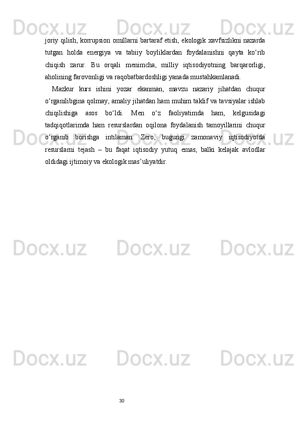 30joriy qilish, korrupsion omillarni bartaraf etish, ekologik xavfsizlikni nazarda
tutgan   holda   energiya   va   tabiiy   boyliklardan   foydalanishni   qayta   ko‘rib
chiqish   zarur.   Bu   orqali   menimcha,   milliy   iqtisodiyotning   barqarorligi,
aholining farovonligi va raqobatbardoshligi yanada mustahkamlanadi.
Mazkur   kurs   ishini   yozar   ekanman,   mavzu   nazariy   jihatdan   chuqur
o‘rganilibgina qolmay, amaliy jihatdan ham muhim taklif va tavsiyalar ishlab
chiqilishiga   asos   bo‘ldi.   Men   o‘z   faoliyatimda   ham,   kelgusidagi
tadqiqotlarimda   ham   resurslardan   oqilona   foydalanish   tamoyillarini   chuqur
o‘rganib   borishga   intilaman.   Zero,   bugungi   zamonaviy   iqtisodiyotda
resurslarni   tejash   –   bu   faqat   iqtisodiy   yutuq   emas,   balki   kelajak   avlodlar
oldidagi ijtimoiy va ekologik mas’uliyatdir. 