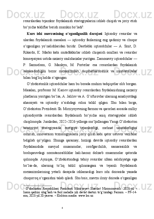 4resurslardan tejamkor foydalanish strategiyalarini ishlab chiqish va joriy etish
bo‘yicha takliflar berish mumkin bo‘ladi 1
.
Kurs   ishi   mavzusining   o‘rganilganlik   darajasi   Iqtisodiy   resurslar   va
ulardan   foydalanish   masalasi   —  iqtisodiy   fanlarning   eng  qadimiy   va  chuqur
o‘rganilgan   yo‘nalishlaridan   biridir.   Dastlabki   iqtisodchilar   —   A.   Smit,   D.
Rikardo,   K.   Marks   kabi   mutafakkirlar   ishlab   chiqarish   omillari   va   resurslar
konsepsiyasi ustida nazariy mulohazalar yuritgan. Zamonaviy iqtisodchilar —
P.   Samuelson,   G.   Mankyu,   M.   Porterlar   esa   resurslardan   foydalanish
samaradorligini   bozor   mexanizmlari,   raqobatbardoshlik   va   innovatsiyalar
bilan bog‘liq holda o‘rgangan.
O‘zbekistonlik iqtisodchilar ham bu borada muhim tadqiqotlar olib borgan.
Masalan,  professor  M. Kariev iqtisodiy resurslardan foydalanishning  nazariy
jihatlarini yoritgan bo‘lsa, A. Jalilov va A. G‘ofurovlar ularning amaliyotdagi
ahamiyati   va   iqtisodiy   o‘sishdagi   rolini   tahlil   qilgan.   Shu   bilan   birga,
O‘zbekiston Prezidenti Sh. Mirziyoyevning farmon va qarorlari asosida milliy
iqtisodiyotda   resurslardan   foydalanish   bo‘yicha   aniq   strategiyalar   ishlab
chiqilmoqda. Jumladan, 2022–2026-yillarga mo‘ljallangan Yangi O‘zbekiston
taraqqiyot   strategiyasida   energiya   tejamkorligi,   mehnat   unumdorligini
oshirish, innovatsion texnologiyalarni joriy qilish kabi qator ustuvor vazifalar
belgilab   qo‘yilgan.   Shunga   qaramay,   hozirgi   davrda   iqtisodiy   resurslardan
foydalanishda   mavjud   muammolar,   isrofgarchilik,   samarasizlik   va
boshqaruvdagi   nomutanosibliklar   hali-hanuz   dolzarb   muammolar   qatorida
qolmoqda.   Ayniqsa,   O‘zbekistondagi   tabiiy   resurslar   ulkan   salohiyatga   ega
bo‘lsa-da,   ularning   to‘liq   tahlil   qilinmagani   va   tejamli   foydalanish
mexanizmlarining   yetarli   darajada   ishlamasligi   kurs   ishi   doirasida   yanada
chuqurroq o‘rganishni talab qiladi. Shu bois, mavzu ilmiy doirada o‘rganilgan
1
  O‘zbekiston   Respublikasi   Prezidenti   Mirziyoyev   Shavkat   Miromonovich.   2023-yil   –
Inson qadrini ulug‘lash va faol mahalla yili davlat dasturi to‘g‘risidagi Farmon. – PF–14-
son, 2023-yil 20-yanvar. – Elektron manba: www.lex.uz 