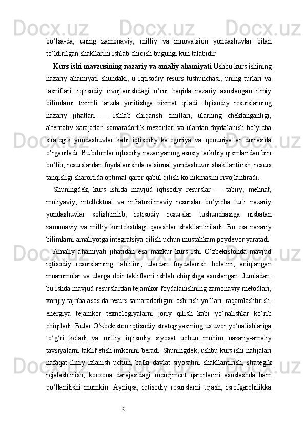 5bo‘lsa-da,   uning   zamonaviy,   milliy   va   innovatsion   yondashuvlar   bilan
to‘ldirilgan shakllarini ishlab chiqish bugungi kun talabidir.
Kurs ishi mavzusining nazariy va amaliy ahamiyati  Ushbu kurs ishining
nazariy   ahamiyati   shundaki,   u   iqtisodiy   resurs   tushunchasi,   uning   turlari   va
tasniflari,   iqtisodiy   rivojlanishdagi   o‘rni   haqida   nazariy   asoslangan   ilmiy
bilimlarni   tizimli   tarzda   yoritishga   xizmat   qiladi.   Iqtisodiy   resurslarning
nazariy   jihatlari   —   ishlab   chiqarish   omillari,   ularning   cheklanganligi,
alternativ xarajatlar, samaradorlik mezonlari va ulardan foydalanish bo‘yicha
strategik   yondashuvlar   kabi   iqtisodiy   kategoriya   va   qonuniyatlar   doirasida
o‘rganiladi. Bu bilimlar iqtisodiy nazariyaning asosiy tarkibiy qismlaridan biri
bo‘lib, resurslardan foydalanishda ratsional yondashuvni shakllantirish, resurs
tanqisligi sharoitida optimal qaror qabul qilish ko‘nikmasini rivojlantiradi.
Shuningdek,   kurs   ishida   mavjud   iqtisodiy   resurslar   —   tabiiy,   mehnat,
moliyaviy,   intellektual   va   infratuzilmaviy   resurslar   bo‘yicha   turli   nazariy
yondashuvlar   solishtirilib,   iqtisodiy   resurslar   tushunchasiga   nisbatan
zamonaviy   va   milliy   kontekstdagi   qarashlar   shakllantiriladi.   Bu   esa   nazariy
bilimlarni amaliyotga integratsiya qilish uchun mustahkam poydevor yaratadi.
Amaliy   ahamiyati   jihatidan   esa   mazkur   kurs   ishi   O‘zbekistonda   mavjud
iqtisodiy   resurslarning   tahlilini,   ulardan   foydalanish   holatini,   aniqlangan
muammolar va ularga doir takliflarni ishlab chiqishga asoslangan. Jumladan,
bu ishda mavjud resurslardan tejamkor foydalanishning zamonaviy metodlari,
xorijiy tajriba asosida resurs samaradorligini oshirish yo‘llari, raqamlashtirish,
energiya   tejamkor   texnologiyalarni   joriy   qilish   kabi   yo‘nalishlar   ko‘rib
chiqiladi. Bular O‘zbekiston iqtisodiy strategiyasining ustuvor yo‘nalishlariga
to‘g‘ri   keladi   va   milliy   iqtisodiy   siyosat   uchun   muhim   nazariy-amaliy
tavsiyalarni taklif etish imkonini beradi. Shuningdek, ushbu kurs ishi natijalari
nafaqat   ilmiy   izlanish   uchun,   balki   davlat   siyosatini   shakllantirish,   strategik
rejalashtirish,   korxona   darajasidagi   menejment   qarorlarini   asoslashda   ham
qo‘llanilishi   mumkin.   Ayniqsa,   iqtisodiy   resurslarni   tejash,   isrofgarchilikka 