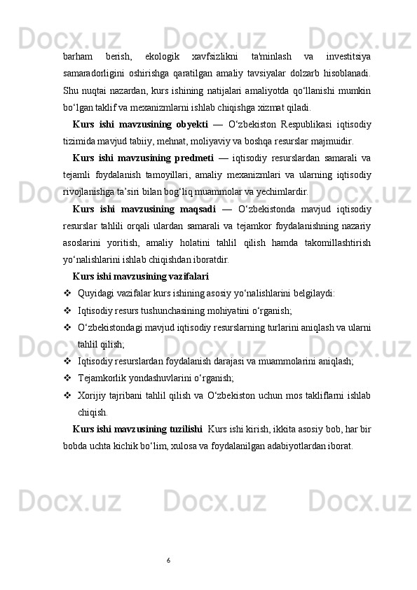 6barham   berish,   ekologik   xavfsizlikni   ta'minlash   va   investitsiya
samaradorligini   oshirishga   qaratilgan   amaliy   tavsiyalar   dolzarb   hisoblanadi.
Shu   nuqtai   nazardan,   kurs   ishining   natijalari   amaliyotda   qo‘llanishi   mumkin
bo‘lgan taklif va mexanizmlarni ishlab chiqishga xizmat qiladi.
Kurs   ishi   mavzusining   obyekti   —   O‘zbekiston   Respublikasi   iqtisodiy
tizimida mavjud tabiiy, mehnat, moliyaviy va boshqa resurslar majmuidir.
Kurs   ishi   mavzusining   predmeti   —   iqtisodiy   resurslardan   samarali   va
tejamli   foydalanish   tamoyillari,   amaliy   mexanizmlari   va   ularning   iqtisodiy
rivojlanishga ta’siri bilan bog‘liq muammolar va yechimlardir.
Kurs   ishi   mavzusining   maqsadi   —   O‘zbekistonda   mavjud   iqtisodiy
resurslar   tahlili   orqali   ulardan   samarali   va   tejamkor   foydalanishning   nazariy
asoslarini   yoritish,   amaliy   holatini   tahlil   qilish   hamda   takomillashtirish
yo‘nalishlarini ishlab chiqishdan iboratdir.
Kurs ishi mavzusining vazifalari
 Quyidagi vazifalar kurs ishining asosiy yo‘nalishlarini belgilaydi:
 Iqtisodiy resurs tushunchasining mohiyatini o‘rganish;
 O‘zbekistondagi mavjud iqtisodiy resurslarning turlarini aniqlash va ularni
tahlil qilish;
 Iqtisodiy resurslardan foydalanish darajasi va muammolarini aniqlash;
 Tejamkorlik yondashuvlarini o‘rganish;
 Xorijiy tajribani  tahlil  qilish  va O‘zbekiston uchun  mos  takliflarni  ishlab
chiqish.
Kurs ishi mavzusining tuzilishi   Kurs ishi kirish, ikkita asosiy bob, har bir
bobda uchta kichik bo‘lim, xulosa va foydalanilgan adabiyotlardan iborat. 