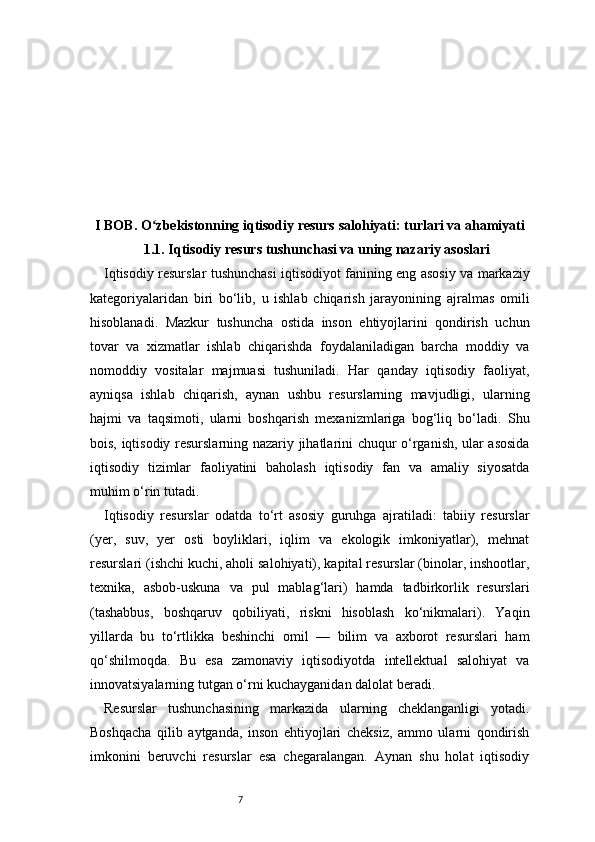 7I BOB. O zbekistonning iqtisodiy resurs salohiyati: turlari va ahamiyatiʻ
1.1. Iqtisodiy resurs tushunchasi va uning nazariy asoslari
Iqtisodiy resurslar tushunchasi iqtisodiyot fanining eng asosiy va markaziy
kategoriyalaridan   biri   bo‘lib,   u   ishlab   chiqarish   jarayonining   ajralmas   omili
hisoblanadi.   Mazkur   tushuncha   ostida   inson   ehtiyojlarini   qondirish   uchun
tovar   va   xizmatlar   ishlab   chiqarishda   foydalaniladigan   barcha   moddiy   va
nomoddiy   vositalar   majmuasi   tushuniladi.   Har   qanday   iqtisodiy   faoliyat,
ayniqsa   ishlab   chiqarish,   aynan   ushbu   resurslarning   mavjudligi,   ularning
hajmi   va   taqsimoti,   ularni   boshqarish   mexanizmlariga   bog‘liq   bo‘ladi.   Shu
bois, iqtisodiy resurslarning nazariy jihatlarini chuqur o‘rganish, ular asosida
iqtisodiy   tizimlar   faoliyatini   baholash   iqtisodiy   fan   va   amaliy   siyosatda
muhim o‘rin tutadi.
Iqtisodiy   resurslar   odatda   to‘rt   asosiy   guruhga   ajratiladi:   tabiiy   resurslar
(yer,   suv,   yer   osti   boyliklari,   iqlim   va   ekologik   imkoniyatlar),   mehnat
resurslari (ishchi kuchi, aholi salohiyati), kapital resurslar (binolar, inshootlar,
texnika,   asbob-uskuna   va   pul   mablag‘lari)   hamda   tadbirkorlik   resurslari
(tashabbus,   boshqaruv   qobiliyati,   riskni   hisoblash   ko‘nikmalari).   Yaqin
yillarda   bu   to‘rtlikka   beshinchi   omil   —   bilim   va   axborot   resurslari   ham
qo‘shilmoqda.   Bu   esa   zamonaviy   iqtisodiyotda   intellektual   salohiyat   va
innovatsiyalarning tutgan o‘rni kuchayganidan dalolat beradi.
Resurslar   tushunchasining   markazida   ularning   cheklanganligi   yotadi.
Boshqacha   qilib   aytganda,   inson   ehtiyojlari   cheksiz,   ammo   ularni   qondirish
imkonini   beruvchi   resurslar   esa   chegaralangan.   Aynan   shu   holat   iqtisodiy 
