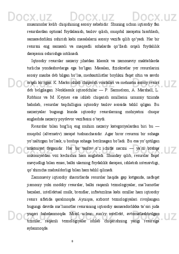 8muammolar kelib chiqishining asosiy sababidir. Shuning uchun iqtisodiy fan
resurslardan   optimal   foydalanish,   tanlov   qilish,   muqobil   xarajatni   hisoblash,
samaradorlikni   oshirish  kabi  masalalarni   asosiy   vazifa   qilib  qo‘yadi.  Har   bir
resursni   eng   samarali   va   maqsadli   sohalarda   qo‘llash   orqali   foydalilik
darajasini oshirishga intilinadi.
Iqtisodiy   resurslar   nazariy   jihatdan   klassik   va   zamonaviy   maktablarda
turlicha   yondashuvlarga   ega   bo‘lgan.   Masalan,   fiziokratlar   yer   resurslarini
asosiy manba deb bilgan bo‘lsa, merkantilistlar boylikni faqat oltin va savdo
orqali ko‘rgan. K. Marks ishlab chiqarish vositalari va mehnatni asosiy resurs
deb   belgilagan.   Neoklassik   iqtisodchilar   —   P.   Samuelson,   A.   Marshall,   L.
Robbins   va   M.   Keynes   esa   ishlab   chiqarish   omillarini   umumiy   tizimda
baholab,   resurslar   taqchilligini   iqtisodiy   tanlov   asosida   tahlil   qilgan.   Bu
nazariyalar   bugungi   kunda   iqtisodiy   resurslarning   mohiyatini   chuqur
anglashda nazariy poydevor vazifasini o‘taydi.
Resurslar   bilan   bog‘liq   eng   muhim   nazariy   kategoriyalardan   biri   bu   —
muqobil   (alternativ)   xarajat   tushunchasidir.   Agar   biror   resursni   bir   sohaga
yo‘naltirgan bo‘lsak, u boshqa sohaga berilmagan bo‘ladi. Bu esa yo‘qotilgan
imkoniyat   deganidir.   Har   bir   tanlov   o‘z   ichida   narxni   —   ya’ni   boshqa
imkoniyatdan   voz   kechishni   ham   anglatadi.   Shunday   qilib,   resurslar   faqat
mavjudligi bilan emas, balki ularning foydalilik darajasi, ishlatish intensivligi,
qo‘shimcha mahsuldorligi bilan ham tahlil qilinadi.
Zamonaviy   iqtisodiy   sharoitlarda   resurslar   haqida   gap   ketganda,   nafaqat
jismoniy   yoki   moddiy   resurslar,   balki   raqamli   texnologiyalar,   ma’lumotlar
bazalari,  intellektual   mulk,  brendlar,  infratuzilma   kabi   omillar   ham   iqtisodiy
resurs   sifatida   qaralmoqda.   Ayniqsa,   axborot   texnologiyalari   rivojlangan
bugungi davrda ma’lumotlar resursining iqtisodiy samaradorlikka ta’siri juda
yuqori   baholanmoqda.   Misol   uchun,   sun’iy   intellekt,   avtomatlashtirilgan
tizimlar,   raqamli   texnologiyalar   ishlab   chiqarishning   yangi   resursiga
aylanmoqda. 