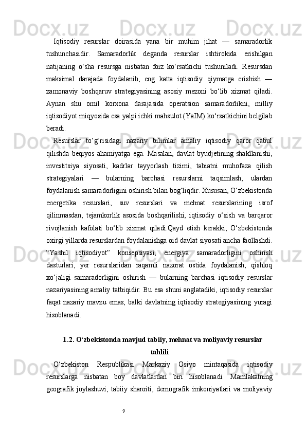 9Iqtisodiy   resurslar   doirasida   yana   bir   muhim   jihat   —   samaradorlik
tushunchasidir.   Samaradorlik   deganda   resurslar   ishtirokida   erishilgan
natijaning   o‘sha   resursga   nisbatan   foiz   ko‘rsatkichi   tushuniladi.   Resursdan
maksimal   darajada   foydalanib,   eng   katta   iqtisodiy   qiymatga   erishish   —
zamonaviy   boshqaruv   strategiyasining   asosiy   mezoni   bo‘lib   xizmat   qiladi.
Aynan   shu   omil   korxona   darajasida   operatsion   samaradorlikni,   milliy
iqtisodiyot miqyosida esa yalpi ichki mahsulot (YaIM) ko‘rsatkichini belgilab
beradi.
Resurslar   to‘g‘risidagi   nazariy   bilimlar   amaliy   iqtisodiy   qaror   qabul
qilishda   beqiyos   ahamiyatga   ega.   Masalan,   davlat   byudjetining   shakllanishi,
investitsiya   siyosati,   kadrlar   tayyorlash   tizimi,   tabiatni   muhofaza   qilish
strategiyalari   —   bularning   barchasi   resurslarni   taqsimlash,   ulardan
foydalanish samaradorligini oshirish bilan bog‘liqdir. Xususan, O‘zbekistonda
energetika   resurslari,   suv   resurslari   va   mehnat   resurslarining   isrof
qilinmasdan,   tejamkorlik   asosida   boshqarilishi,   iqtisodiy   o‘sish   va   barqaror
rivojlanish   kafolati   bo‘lib   xizmat   qiladi.Qayd   etish   kerakki,   O‘zbekistonda
oxirgi yillarda resurslardan foydalanishga oid davlat siyosati ancha faollashdi.
“Yashil   iqtisodiyot”   konsepsiyasi,   energiya   samaradorligini   oshirish
dasturlari,   yer   resurslaridan   raqamli   nazorat   ostida   foydalanish,   qishloq
xo‘jaligi   samaradorligini   oshirish   —   bularning   barchasi   iqtisodiy   resurslar
nazariyasining amaliy tatbiqidir. Bu esa shuni anglatadiki, iqtisodiy resurslar
faqat   nazariy   mavzu  emas,   balki   davlatning   iqtisodiy   strategiyasining   yuragi
hisoblanadi.
1.2. O‘zbekistonda mavjud tabiiy, mehnat va moliyaviy resurslar
tahlili
O‘zbekiston   Respublikasi   Markaziy   Osiyo   mintaqasida   iqtisodiy
resurslarga   nisbatan   boy   davlatlardan   biri   hisoblanadi.   Mamlakatning
geografik   joylashuvi,   tabiiy   sharoiti,   demografik   imkoniyatlari   va   moliyaviy 