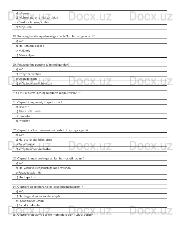     a) Ixtiyoriy
    b) Mehnat qonunchiligi tartibida
    c) Direktor buyrrug'i bilan
    d) Majburan
59. Pedagog kasaba uyushmasiga a'zo bo'lish huquqiga egami?
    a) Yo'q
    b) Ha, ixtiyoriy asosda
    c) Majburiy
    d) Man etilgan
60. Pedagogning pensiya ta'minoti qanday?
    a) Yo'q
    b) Imtiyozli tartibda
    c) Oddiy tartibda
    d) Yo'q, faqat yoshi bo'yicha
**61-90: O'quvchilarning huquq va majburiyatlari**
61. O'quvchining asosiy huquqi nima?
    a) O'ynash
    b) Sifatli ta'lim olish
    c) Dam olish
    d) Internet
62. O'quvchi ta'lim muassasasini tanlash huquqiga egami?
    a) Yo'q
    b) Ha, ota-onalar bilan birga
    c) Faqat boylar
    d) Yo'q, faqat yaqin maktab
63. O'quvchining shaxsiy qarashlari hurmat qilinadimi?
    a) Yo'q
    b) Ha, yoshi va rivojlanishiga mos ravishda
    c) Faqat kattalar fikri
    d) Hech qachon
64. O'quvchi qo'shimcha ta'lim olish huquqiga egami?
    a) Yo'q
    b) Ha, to'garaklar va kurslar orqali
    c) Faqat boylar uchun
    d) Faqat iqtidorlilar
65. O'quvchining xavfsiz ta'lim muhitida o'qish huquqi bormi? 