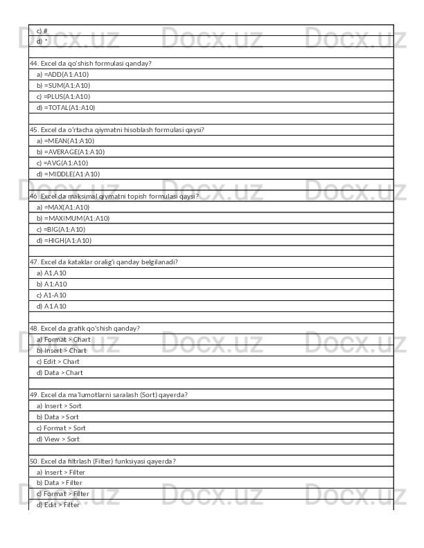     c) #
    d) *
44. Excel da qo'shish formulasi qanday?
    a) =ADD(A1:A10)
    b) =SUM(A1:A10)
    c) =PLUS(A1:A10)
    d) =TOTAL(A1:A10)
45. Excel da o'rtacha qiymatni hisoblash formulasi qaysi?
    a) =MEAN(A1:A10)
    b) =AVERAGE(A1:A10)
    c) =AVG(A1:A10)
    d) =MIDDLE(A1:A10)
46. Excel da maksimal qiymatni topish formulasi qaysi?
    a) =MAX(A1:A10)
    b) =MAXIMUM(A1:A10)
    c) =BIG(A1:A10)
    d) =HIGH(A1:A10)
47. Excel da kataklar oralig'i qanday belgilanadi?
    a) A1,A10
    b) A1:A10
    c) A1-A10
    d) A1 A10
48. Excel da grafik qo'shish qanday?
    a) Format > Chart
    b) Insert > Chart
    c) Edit > Chart
    d) Data > Chart
49. Excel da ma'lumotlarni saralash (Sort) qayerda?
    a) Insert > Sort
    b) Data > Sort
    c) Format > Sort
    d) View > Sort
50. Excel da filtrlash (Filter) funksiyasi qayerda?
    a) Insert > Filter
    b) Data > Filter
    c) Format > Filter
    d) Edit > Filter 