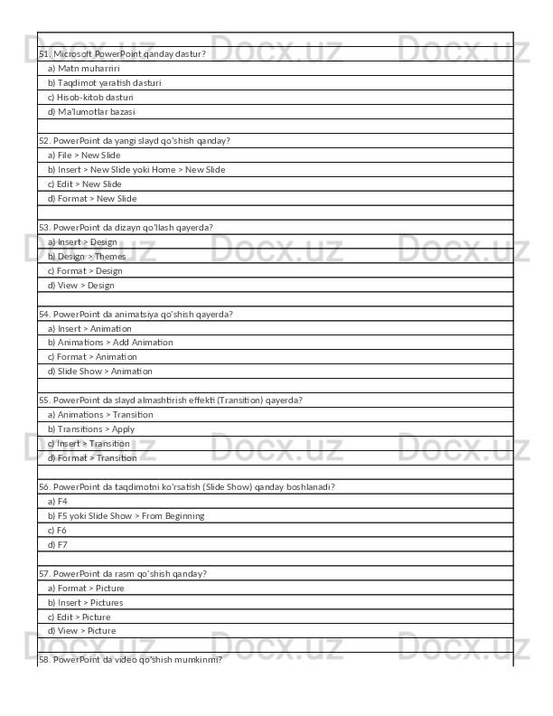 51. Microsoft PowerPoint qanday dastur?
    a) Matn muharriri
    b) Taqdimot yaratish dasturi
    c) Hisob-kitob dasturi
    d) Ma'lumotlar bazasi
52. PowerPoint da yangi slayd qo'shish qanday?
    a) File > New Slide
    b) Insert > New Slide yoki Home > New Slide
    c) Edit > New Slide
    d) Format > New Slide
53. PowerPoint da dizayn qo'llash qayerda?
    a) Insert > Design
    b) Design > Themes
    c) Format > Design
    d) View > Design
54. PowerPoint da animatsiya qo'shish qayerda?
    a) Insert > Animation
    b) Animations > Add Animation
    c) Format > Animation
    d) Slide Show > Animation
55. PowerPoint da slayd almashtirish effekti (Transition) qayerda?
    a) Animations > Transition
    b) Transitions > Apply
    c) Insert > Transition
    d) Format > Transition
56. PowerPoint da taqdimotni ko'rsatish (Slide Show) qanday boshlanadi?
    a) F4
    b) F5 yoki Slide Show > From Beginning
    c) F6
    d) F7
57. PowerPoint da rasm qo'shish qanday?
    a) Format > Picture
    b) Insert > Pictures
    c) Edit > Picture
    d) View > Picture
58. PowerPoint da video qo'shish mumkinmi? 