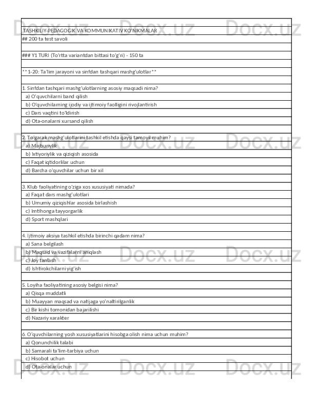  TASHKILIY-PEDAGOGIK VA KOMMUNIKATIV KO'NIKMALAR
## 200 ta test savoli
### Y1 TURI (To'rtta variantdan bittasi to'g'ri) - 150 ta
**1-20: Ta'lim jarayoni va sinfdan tashqari mashg'ulotlar**
1. Sinfdan tashqari mashg'ulotlarning asosiy maqsadi nima?
   a) O'quvchilarni band qilish
   b) O'quvchilarning ijodiy va ijtimoiy faolligini rivojlantirish
   c) Dars vaqtini to'ldirish
   d) Ota-onalarni xursand qilish
2. To'garak mashg'ulotlarini tashkil etishda qaysi tamoyil muhim?
   a) Majburiylik
   b) Ixtiyoriylik va qiziqish asosida
   c) Faqat iqtidorlilar uchun
   d) Barcha o'quvchilar uchun bir xil
3. Klub faoliyatining o'ziga xos xususiyati nimada?
   a) Faqat dars mashg'ulotlari
   b) Umumiy qiziqishlar asosida birlashish
   c) Imtihonga tayyorgarlik
   d) Sport mashqlari
4. Ijtimoiy aksiya tashkil etishda birinchi qadam nima?
   a) Sana belgilash
   b) Maqsad va vazifalarni aniqlash
   c) Joy tanlash
   d) Ishtirokchilarni yig'ish
5. Loyiha faoliyatining asosiy belgisi nima?
   a) Qisqa muddatli
   b) Muayyan maqsad va natijaga yo'naltirilganlik
   c) Bir kishi tomonidan bajarilishi
   d) Nazariy xarakter
6. O'quvchilarning yosh xususiyatlarini hisobga olish nima uchun muhim?
   a) Qonunchilik talabi
   b) Samarali ta'lim-tarbiya uchun
   c) Hisobot uchun
   d) Ota-onalar uchun 