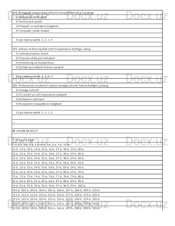 198. Pedagogik diagnostika o'tkazish bosqichlarini to'g'ri joylang:
     1) Natijalarni tahlil qilish
     2) Ma'lumot to'plash
     3) Maqsad va vazifalarni belgilash
     4) Tavsiyalar ishlab chiqish
     
     To'g'ri ketma-ketlik: 3, 2, 1, 4
199. Inkluziv ta'limni tashkil etish bosqichlarini tartibga soling:
     1) Individual dastur tuzish
     2) O'quvchi ehtiyojini baholash
     3) Monitoring va moslashtiruv
     4) Qo'llab-quvvatlash tizimini yaratish
     
     To'g'ri ketma-ketlik: 2, 1, 4, 3
200. Professional rivojlanish rejasini amalga oshirish ketma-ketligini joylang:
     1) Amalga oshirish
     2) O'z kuchli va zaif tomonlarini aniqlash
     3) Natijalarni baholash
     4) Rivojlanish maqsadlarini belgilash
     
     To'g'ri ketma-ketlik: 2, 4, 1, 3
---
## JAVOBLAR KALITI
**Y1 turi (1-150):**
1-b, 2-b, 3-b, 4-b, 5-b, 6-b, 7-b, 8-a, 9-b, 10-b,
11-b, 12-b, 13-b, 14-b, 15-b, 16-b, 17-b, 18-b, 19-b, 20-b,
21-b, 22-b, 23-b, 24-b, 25-b, 26-b, 27-b, 28-b, 29-b, 30-b,
31-b, 32-b, 33-b, 34-b, 35-b, 36-b, 37-b, 38-b, 39-b, 40-b,
41-b, 42-b, 43-b, 44-b, 45-b, 46-a, 47-b, 48-b, 49-b, 50-b,
51-b, 52-b, 53-a, 54-b, 55-b, 56-b, 57-b, 58-b, 59-b, 60-b,
61-b, 62-b, 63-b, 64-b, 65-b, 66-b, 67-b, 68-b, 69-b, 70-b,
71-b, 72-b, 73-b, 74-b, 75-b, 76-b, 77-b, 78-b, 79-b, 80-b,
81-b, 82-b, 83-b, 84-b, 85-b, 86-b, 87-b, 88-b, 89-b, 90-b,
91-b, 92-b, 93-b, 94-b, 95-b, 96-b, 97-b, 98-b, 99-b, 100-b,
101-b, 102-b, 103-b, 104-b, 105-b, 106-b, 107-b, 108-b, 109-b, 110-b,
111-b, 112-b, 113-b, 114-b, 115-b, 116-b, 117-b, 118-b, 119-b, 120-b,
121-b, 122-b, 123-b, 124-b, 125-b, 126-b, 127-b, 128-b, 129-b, 130-b,
131-b, 132-b, 133-b, 134-b, 135-b, 136-b, 137-b, 138-b, 139-b, 140-b,
141-b, 142-b, 143-b, 144-b, 145-b, 146-b, 147-b, 148-b, 149-b, 150-b 
