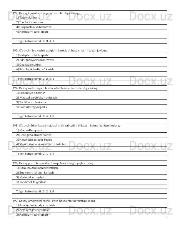 192. Kasbiy konsultatsiya jarayonini tartibga soling:
     1) Tavsiyalar berish
     2) Dastlabki tanishuv
     3) Diagnostika va baholash
     4) Natijalarni tahlil qilish
     
     To'g'ri ketma-ketlik: 2, 3, 4, 1
193. O'quvchining kasbiy qiziqishini aniqlash bosqichlarini to'g'ri joylang:
     1) Natijalarni tahlil qilish
     2) Turli faoliyatlarda kuzatish
     3) Dastlabki suhbat
     4) Psixologik testlar o'tkazish
     
     To'g'ri ketma-ketlik: 3, 2, 4, 1
194. Kasbiy ekskursiyani tashkil etish bosqichlarini tartibga soling:
     1) Ekskursiya o'tkazish
     2) Maqsad va ob'ektni aniqlash
     3) Tahlil va muhokama
     4) Tashkiliy tayyorgarlik
     
     To'g'ri ketma-ketlik: 2, 4, 1, 3
195. O'quvchi bilan kasbiy rejalashtirish suhbatini o'tkazish ketma-ketligini joylang:
     1) Maqsadlar qo'yish
     2) Hozirgi holatni baholash
     3) Harakatlar rejasini tuzish
     4) Monitoring mexanizmlarini belgilash
     
     To'g'ri ketma-ketlik: 2, 1, 3, 4
196. Kasbiy portfolio yaratish bosqichlarini to'g'ri joylashtiring:
     1) Namunalarni rasmiylashtirish
     2) Eng yaxshi ishlarni tanlash
     3) Materiallar to'plash
     4) Taqdimot tayyorlash
     
     To'g'ri ketma-ketlik: 3, 2, 1, 4
197. Kasbiy amaliyotni tashkil etish bosqichlarini tartibga soling:
     1) Amaliyotni amalga oshirish
     2) Amaliyot joyini tanlash
     3) Natijalarni tahlil qilish 