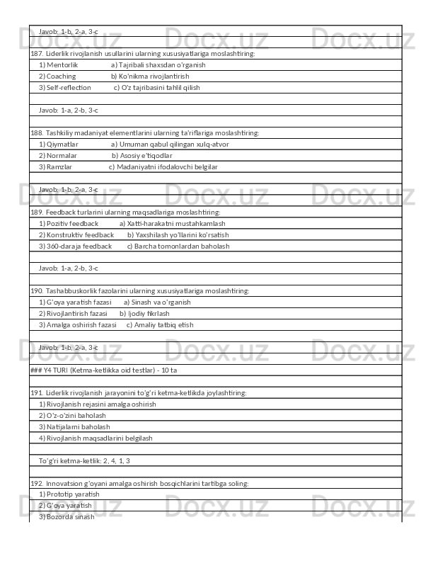      Javob: 1-b, 2-a, 3-c
187. Liderlik rivojlanish usullarini ularning xususiyatlariga moslashtiring:
     1) Mentorlik                   a) Tajribali shaxsdan o'rganish
     2) Coaching                    b) Ko'nikma rivojlantirish
     3) Self-reflection             c) O'z tajribasini tahlil qilish
     
     Javob: 1-a, 2-b, 3-c
188. Tashkiliy madaniyat elementlarini ularning ta'riflariga moslashtiring:
     1) Qiymatlar                   a) Umuman qabul qilingan xulq-atvor
     2) Normalar                    b) Asosiy e'tiqodlar
     3) Ramzlar                     c) Madaniyatni ifodalovchi belgilar
     
     Javob: 1-b, 2-a, 3-c
189. Feedback turlarini ularning maqsadlariga moslashtiring:
     1) Pozitiv feedback            a) Xatti-harakatni mustahkamlash
     2) Konstruktiv feedback        b) Yaxshilash yo'llarini ko'rsatish
     3) 360-daraja feedback         c) Barcha tomonlardan baholash
     
     Javob: 1-a, 2-b, 3-c
190. Tashabbuskorlik fazolarini ularning xususiyatlariga moslashtiring:
     1) G'oya yaratish fazasi       a) Sinash va o'rganish
     2) Rivojlantirish fazasi       b) Ijodiy fikrlash
     3) Amalga oshirish fazasi      c) Amaliy tatbiq etish
     
     Javob: 1-b, 2-a, 3-c
### Y4 TURI (Ketma-ketlikka oid testlar) - 10 ta
191. Liderlik rivojlanish jarayonini to'g'ri ketma-ketlikda joylashtiring:
     1) Rivojlanish rejasini amalga oshirish
     2) O'z-o'zini baholash
     3) Natijalarni baholash
     4) Rivojlanish maqsadlarini belgilash
     
     To'g'ri ketma-ketlik: 2, 4, 1, 3
192. Innovatsion g'oyani amalga oshirish bosqichlarini tartibga soling:
     1) Prototip yaratish
     2) G'oya yaratish
     3) Bozorda sinash 