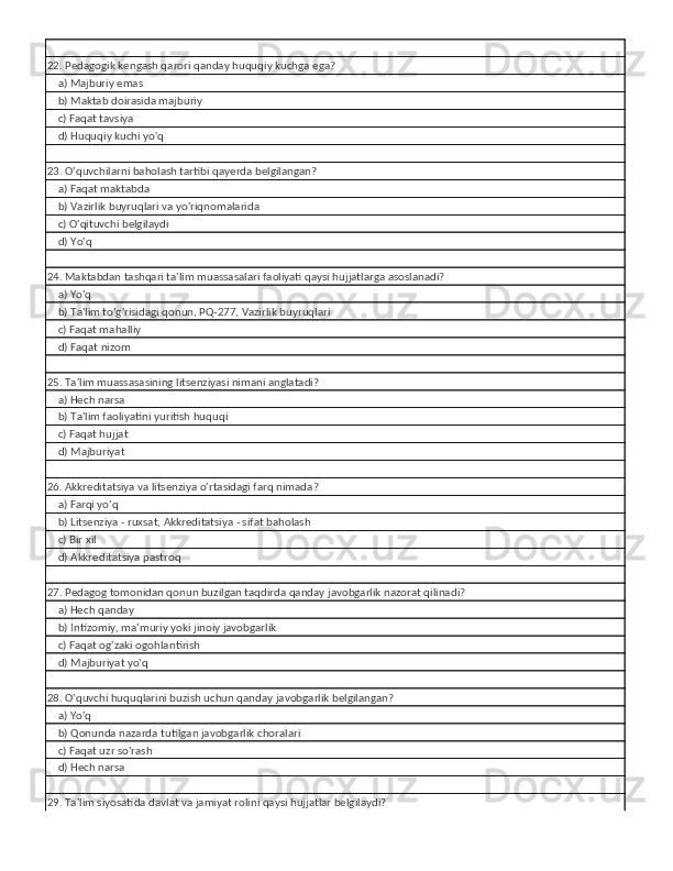 22. Pedagogik kengash qarori qanday huquqiy kuchga ega?
    a) Majburiy emas
    b) Maktab doirasida majburiy
    c) Faqat tavsiya
    d) Huquqiy kuchi yo'q
23. O'quvchilarni baholash tartibi qayerda belgilangan?
    a) Faqat maktabda
    b) Vazirlik buyruqlari va yo'riqnomalarida
    c) O'qituvchi belgilaydi
    d) Yo'q
24. Maktabdan tashqari ta'lim muassasalari faoliyati qaysi hujjatlarga asoslanadi?
    a) Yo'q
    b) Ta'lim to'g'risidagi qonun, PQ-277, Vazirlik buyruqlari
    c) Faqat mahalliy
    d) Faqat nizom
25. Ta'lim muassasasining litsenziyasi nimani anglatadi?
    a) Hech narsa
    b) Ta'lim faoliyatini yuritish huquqi
    c) Faqat hujjat
    d) Majburiyat
26. Akkreditatsiya va litsenziya o'rtasidagi farq nimada?
    a) Farqi yo'q
    b) Litsenziya - ruxsat, Akkreditatsiya - sifat baholash
    c) Bir xil
    d) Akkreditatsiya pastroq
27. Pedagog tomonidan qonun buzilgan taqdirda qanday javobgarlik nazorat qilinadi?
    a) Hech qanday
    b) Intizomiy, ma'muriy yoki jinoiy javobgarlik
    c) Faqat og'zaki ogohlantirish
    d) Majburiyat yo'q
28. O'quvchi huquqlarini buzish uchun qanday javobgarlik belgilangan?
    a) Yo'q
    b) Qonunda nazarda tutilgan javobgarlik choralari
    c) Faqat uzr so'rash
    d) Hech narsa
29. Ta'lim siyosatida davlat va jamiyat rolini qaysi hujjatlar belgilaydi? 