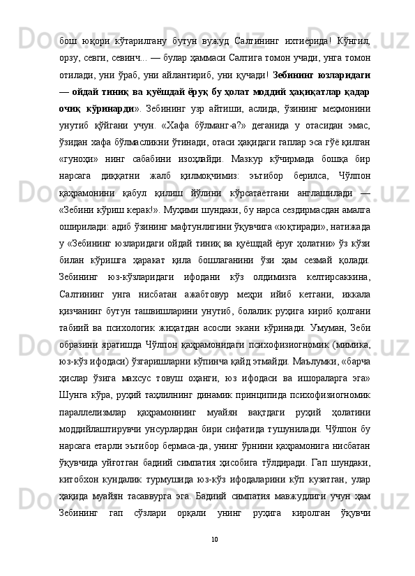 бош   юқори   кўтарилгану   бутун   вужуд   Салтининг   ихтиёрида!   Кўнгил,
орзу, севги, севинч... — булар ҳаммаси Салтига томон учади, унга томон
отилади,   уни   ўраб,   уни   айлантириб,   уни   қучади!   Зебининг   юзларидаги
— ойдай  тиниқ  ва қуёшдай  ёруқ  бу ҳолат  моддий  ҳақиқатлар қадар
очиқ   кўринарди ».   Зебининг   узр   айтиши,   аслида,   ўзининг   меҳмонини
унутиб   қўйгани   учун.   «Хафа   бўлманг-а?»   деганида   у   отасидан   эмас,
ўзидан хафа бўлмасликни ўтинади, отаси ҳақидаги гаплар эса гўё қилган
«гуноҳи»   нинг   сабабини   изоҳлайди.   Мазкур   кўчирмада   бошқа   бир
нарсага   диққатни   жалб   қилмоқчимиз:   эътибор   берилса,   Чўлпон
қаҳрамонини   қабул   қилиш   йўлини   кўрсатаётгани   англашилади   —
«Зебини кўриш керак!». Муҳими шундаки, бу нарса сездирмасдан амалга
оширилади: адиб ўзининг мафтунлигини ўқувчига «юқтиради», натижада
у  «Зебининг  юзларидаги  ойдай  тиниқ  ва  қуёшдай   ёруғ  ҳолатни»  ўз   кўзи
билан   кўришга   ҳаракат   қила   бошлаганини   ўзи   ҳам   сезмай   қолади.
Зебининг   юз-кўзларидаги   ифодани   кўз   олдимизга   келтирсаккина,
Салтининг   унга   нисбатан   ажабтовур   меҳри   ийиб   кетгани,   иккала
қизчанинг   бутун   ташвишларини   унутиб,   болалик   руҳига   кириб   қолгани
табиий   ва   психологик   жиҳатдан   асосли   экани   кўринади.   Умуман,   Зеби
образини   яратишда   Чўлпон   қаҳрамонидаги   психофизиогномик   (мимика,
юз-кўз ифодаси) ўзгаришларни кўпинча қайд этмайди. Маълумки, «барча
ҳислар   ўзига   махсус   товуш   оҳанги,   юз   ифодаси   ва   ишораларга   эга»
Шунга   кўра,   руҳий   таҳлилнинг   динамик   принципида   психофизиогномик
параллелизмлар   қаҳрамоннинг   муайян   вақтдаги   руҳий   ҳолатини
моддийлаштирувчи   унсурлардан   бири   сифатида   тушунилади.   Чўлпон   бу
нарсага  етарли эътибор  бермаса-да, унинг  ўрнини қаҳрамонига  нисбатан
ўқувчида   уйғотган   бадиий   симпатия   ҳисобига   тўлдиради.   Гап   шундаки,
китобхон   кундалик   турмушида   юз-кўз   ифодаларини   кўп   кузатган,   улар
ҳақида   муайян   тасаввурга   эга.   Бадиий   симпатия   мавжудлиги   учун   ҳам
Зебининг   гап   сўзлари   орқали   унинг   руҳига   киролган   ўқувчи
10