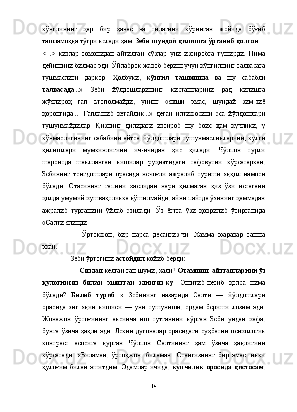 кўнглининг   ҳар   бир   ҳавас   ва   тилагини   кўринган   жойида   бўғиб
ташламоққа тўғри келади ҳам.  Зеби шундай қилишга ўрганиб қолган  ...
<...>   қизлар   томонидан   айтилган   сўзлар   уни   изтиробга   туширди.   Нима
дейишини билмас эди. Ўйлаброқ жавоб бериш учун кўнгилнинг талвасага
тушмаслиги   даркор.   Ҳолбуки,   кўнгил   ташвишда   ва   шу   сабабли
талвасада ...»   Зеби   йўлдошларининг   қисташларини   рад   қилишга
жўялироқ   гап   ьтополмайди,   унинг   «яхши   эмас,   шундай   зим-зиё
қоронғида....   Гаплашиб   кетайлик...»   деган   илтижосини   эса   йўлдошлари
тушунмайдилар.   Қизнинг   дилидаги   изтироб   шу   боис   ҳам   кучлики,   у
кўнмаслигининг сабабини айтса, йўлдошлари тушунмасликларини, кулги
қилишлари   мумкинлигини   ич-ичидан   ҳис   қилади.   Чўлпон   турли
шароитда   шаклланган   кишилар   руҳиятидаги   тафовутни   кўрсатаркан,
Зебининг   тенгдошлари   орасида   нечоғли   ажралиб   туриши   яққол   намоён
бўлади.   Отасининг   гапини   хаёлидан   нари   қилмаган   қиз   ўзи   истагани
ҳолда умумий хушвақтликка қўшилмайди, айни пайтда ўзининг ҳаммадан
ажралиб   турганини   ўйлаб   эзилади.   Ўз   ёғтга   ўзи   қоврилиб   ўтирганида
«Салти ялинди:
—   Ўртоқжон,   бир   нарса   десангиз-чи.   Ҳамма   юаравар   ташна
экан...
Зеби ўртоғини  астойдил  койиб берди:
—  Сиздан  келган гап шуми, ҳали?  Отамнинг айтганларини ўз
қулоғингиз   билан   эшитган   эдингиз-ку !   Эшитиб-нетиб   қолса   нима
бўлади?   Билиб   туриб ...»   Зебининг   назарида   Салти   —   йўлдошлари
орасида   энг   яқин   кишиси   —   уни   тушуниши,   ёрдам   бериши   лозим   эди.
Жонажон   ўртоғининг   аксинча   иш   тутганини   кўрган   Зеби   ундан   хафа,
бунга ўзича ҳақли эди. Лекин дугоналар  орасидаги  суҳбатни психологик
контраст   асосига   қурган   Чўлпон   Салтининг   ҳам   ўзича   ҳақлигини
кўрсатади:   «Биламан,   ўртоқжон,   биламан!   Отангизнинг   бир   эмас,   икки
қулоғим   билан   эшитдим.   Одамлар   ичида,   кўпчилик   орасида   қистасам ,
14