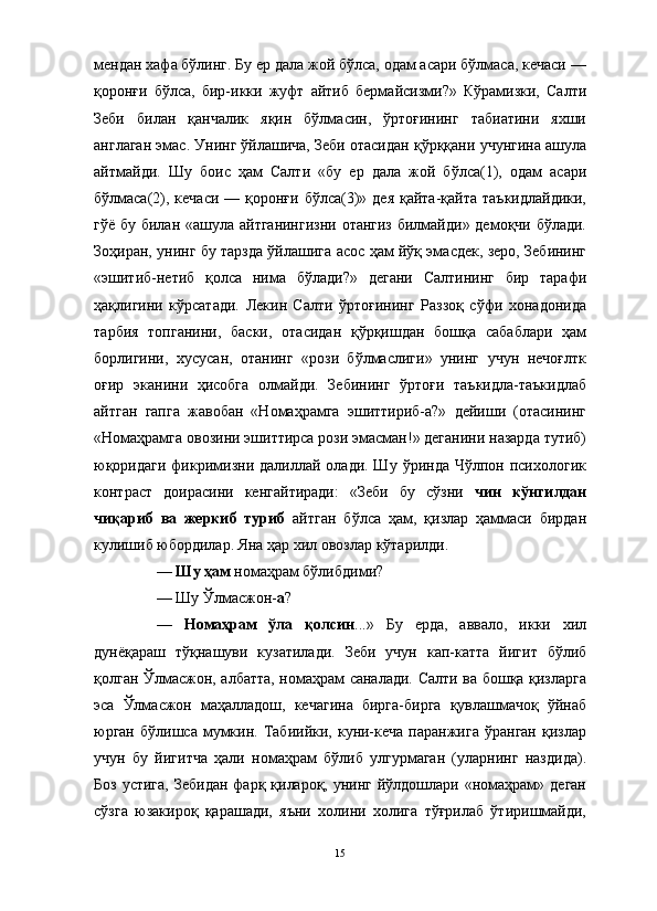 мендан хафа бўлинг. Бу ер дала жой бўлса, одам асари бўлмаса, кечаси —
қоронғи   бўлса,   бир-икки   жуфт   айтиб   бермайсизми?»   Кўрамизки,   Салти
Зеби   билан   қанчалик   яқин   бўлмасин,   ўртоғининг   табиатини   яхши
англаган эмас. Унинг ўйлашича, Зеби отасидан қўрққани учунгина ашула
айтмайди.   Шу   боис   ҳам   Салти   «бу   ер   дала   жой   бўлса(1),   одам   асари
бўлмаса(2), кечаси  — қоронғи бўлса(3)» дея  қайта-қайта таъкидлайдики,
гўё бу билан «ашула айтганингизни отангиз билмайди» демоқчи бўлади.
Зоҳиран, унинг бу тарзда ўйлашига асос ҳам йўқ эмасдек, зеро, Зебининг
«эшитиб-нетиб   қолса   нима   бўлади?»   дегани   Салтининг   бир   тарафи
ҳақлигини   кўрсатади.   Лекин   Салти   ўртоғининг   Раззоқ   сўфи   хонадонида
тарбия   топганини,   баски,   отасидан   қўрқишдан   бошқа   сабаблари   ҳам
борлигини,   хусусан,   отанинг   «рози   бўлмаслиги»   унинг   учун   нечоғлтк
оғир   эканини   ҳисобга   олмайди.   Зебининг   ўртоғи   таъкидла-таъкидлаб
айтган   гапга   жавобан   «Номаҳрамга   эшиттириб-а?»   дейиши   (отасининг
«Номаҳрамга овозини эшиттирса рози эмасман!» деганини назарда тутиб)
юқоридаги   фикримизни далиллай  олади. Шу  ўринда  Чўлпон психологик
контраст   доирасини   кенгайтиради:   «Зеби   бу   сўзни   чин   кўнгилдан
чиқариб   ва   жеркиб   туриб   айтган   бўлса   ҳам,   қизлар   ҳаммаси   бирдан
кулишиб юбордилар. Яна ҳар хил овозлар кўтарилди.
—  Шу ҳам  номаҳрам бўлибдими? 
— Шу Ўлмасжон- а ?
—   Номаҳрам   ўла   қолсин ...»   Бу   ерда,   аввало,   икки   хил
дунёқараш   тўқнашуви   кузатилади.   Зеби   учун   кап-катта   йигит   бўлиб
қолган Ўлмасжон, албатта, номаҳрам саналади. Салти ва бошқа қизларга
эса   Ўлмасжон   маҳалладош,   кечагина   бирга-бирга   қувлашмачоқ   ўйнаб
юрган   бўлишса  мумкин.  Табиийки,  куни-кеча   паранжига  ўранган   қизлар
учун   бу   йигитча   ҳали   номаҳрам   бўлиб   улгурмаган   (уларнинг   наздида).
Боз  устига, Зебидан  фарқ қилароқ, унинг йўлдошлари «номаҳрам» деган
сўзга   юзакироқ   қарашади,   яъни   холини   холига   тўғрилаб   ўтиришмайди,
15