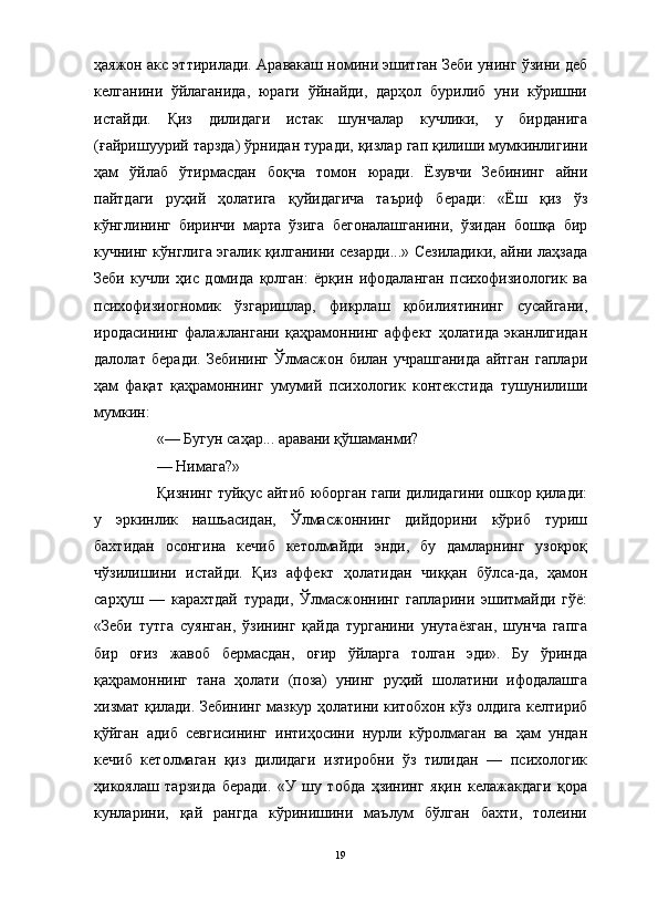 ҳаяжон акс эттирилади. Аравакаш номини эшитган Зеби унинг ўзини деб
келганини   ўйлаганида,   юраги   ўйнайди,   дарҳол   бурилиб   уни   кўришни
истайди.   Қиз   дилидаги   истак   шунчалар   кучлики,   у   бирданига
(ғайришуурий тарзда) ўрнидан туради, қизлар гап қилиши мумкинлигини
ҳам   ўйлаб   ўтирмасдан   боқча   томон   юради.   Ёзувчи   Зебининг   айни
пайтдаги   руҳий   ҳолатига   қуйидагича   таъриф   беради:   «Ёш   қиз   ўз
кўнглининг   биринчи   марта   ўзига   бегоналашганини,   ўзидан   бошқа   бир
кучнинг кўнглига эгалик қилганини сезарди...» Сезиладики, айни лаҳзада
Зеби   кучли   ҳис   домида   қолган:   ёрқин   ифодаланган   психофизиологик   ва
психофизиогномик   ўзгаришлар,   фикрлаш   қобилиятининг   сусайгани,
иродасининг   фалажлангани   қаҳрамоннинг   аффект   ҳолатида   эканлигидан
далолат   беради.   Зебининг   Ўлмасжон   билан   учрашганида   айтган   гаплари
ҳам   фақат   қаҳрамоннинг   умумий   психологик   контекстида   тушунилиши
мумкин:
«— Бугун саҳар... аравани қўшаманми?
— Нимага?» 
Қизнинг туйқус айтиб юборган гапи дилидагини ошкор қилади:
у   эркинлик   нашъасидан,   Ўлмасжоннинг   дийдорини   кўриб   туриш
бахтидан   осонгина   кечиб   кетолмайди   энди,   бу   дамларнинг   узоқроқ
чўзилишини   истайди.   Қиз   аффект   ҳолатидан   чиққан   бўлса-да,   ҳамон
сарҳуш   —   карахтдай   туради,   Ўлмасжоннинг   гапларини   эшитмайди   гўё:
«Зеби   тутга   суянган,   ўзининг   қайда   турганини   унутаёзган,   шунча   гапга
бир   оғиз   жавоб   бермасдан,   оғир   ўйларга   толган   эди».   Бу   ўринда
қаҳрамоннинг   тана   ҳолати   (поза)   унинг   руҳий   шолатини   ифодалашга
хизмат қилади. Зебининг мазкур ҳолатини китобхон кўз олдига келтириб
қўйган   адиб   севгисининг   интиҳосини   нурли   кўролмаган   ва   ҳам   ундан
кечиб   кетолмаган   қиз   дилидаги   изтиробни   ўз   тилидан   —   психологик
ҳикоялаш   тарзида   беради.   «У   шу   тобда   ҳзининг   яқин   келажакдаги   қора
кунларини,   қай   рангда   кўринишини   маълум   бўлган   бахти,   толеини
19