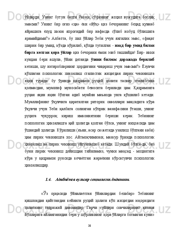 ўйларди.   Унинг   бутун   бахти   Раззоқ   сўфининг   жоҳил   вужудига   боғлиқ
эмасми?   Унинг   бир   оғиз   «ҳа»   ёки   «йўқ»   қиз   бечоранинг   беҳад   қувнаб
яйрашига   ёхуд   хазон   япроғидай   бир   нафасда   сўлиб   нобуд   бўлишига
ярамайдими?»   Албатта,   бу   хил   ўйлар   Зеби   учун   янгилик   эмас,   «фақат
ширин бир умид, кўзда кўрилиб, қўлда тутилган -   нақд бир умид билан
бирга келган  қора ўйлар   қиз бечорани  ёмон эзиб ташлайди!  Бир-  икки
кундан   бери   ашула,   ўйин   деганда   ўзини   билмас   даражада   берилиб
кетиши,   шу   изтиробларнинг   ҳордиғини   чиқариш   учун   эмасми?»   Ёзувчи
қўллаган   психологик   хикоялаш   стилистик   жиҳатдан   лирик   чекинишга
яқин   туради:   бу   ўринда   қаҳрамон   руҳий   ҳолати   тасвир   этилибгина
қолмасдан,   муаллиф   муносабати   бевосита   берилади   ҳам.   Қаҳрамонга
руҳан   яқин   яқин   бўлган   адиб   муайян   маънода   унга   қўшилиб   кетади.
Муаллифнинг   ўқувчига   қаратилган   риторик   саволлари   мақсадига   кўра
ўқувчи   учун   Зеби   қалбига   солинган   кўприк   вазифасини   ўташи,   унинг
руҳига   чуқурроқ   кириш   имкониятини   бериши   керак.   Зебининг
психологик   ҳикоялашга   қай   ҳолатда   қолган   бўлса,   унинг   ниҳоясида   ҳам
ўшандай ҳолатда. Кўрилиши (яъни, асар сюжетида узилиш бўлгани каби)
ҳам   лирик   чекинишга   хос.   Айтмоқчимизки,   мазкур   ўринда   психологик
ҳикоялаш   ва   лирик   чекиниш   уйгунлашиб   кетади.   Шундай   бўлса-да,   биз
буни   лирик   чекиниш   дейишдан   тийиламиз,   чунки   мақсад   -   моҳиятига
кўра   у   қаҳрамон   руясида   кечаётган   жараённи   кўрсатувчи   психологик
ҳикоялашдир.
1.4. Адабиётга вульгар социологик ёндашиш.
«Ўз   орқасида   ўйналаётган   ўйинлардан   бехабар»   Зебининг
қишлоқдан   қайтгандан   кейинги   руҳий   ҳолати   кўп   жиҳатдан   юқоридаги
ҳолатнинг   тадрижий   давомидир.   Гарчи   «уйлари   совчиларнинг   қатнов
йўлларига айланганидан бери у шўрликнинг қора ўйларга ботмаган куни»
20