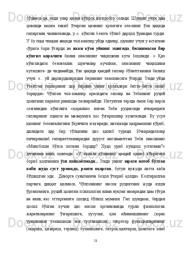 бўлмаса-да, энди улар қизни кўпроқ изтиробго солади. Шунинг учун ҳам
ҳовлида   кашта   тикиб   ўтирган   қизнинг   қулоғига   отасиннг   ўзи   ҳақида
гапиргани чалинганида, у «...кўнгли безота бўлиб дарҳол ўрнидан турди.
У бу ёққа чиққан вақида чол-канпир уйда эдилар, шунинг учун у астагина
сўрига   бори   ўтирди   ва   икки   кўзи   уйнинг   эшигида ,   билинмаган   бир
кўнгил   қоралиги   билан   онасининг   чиқишини   кута   бошлади…»   Қиз
кўнглидаги   безовталик   шунчалар   кучлики,   онасининг   чиқишини
кутишига- да чидамайди, ўзи ҳақида қандай гаплар бўлаётганини билиш
учун:   «…уй   дарпардаларидан   бирининг   таккинасига   ўтирди.   Энди   уйда
ўтаётган   гапларнинг   ҳар   бирини   унинг   қулоқлари   битта-битта   овлаб
борарди»   Чўлпон   чол-кампир   орасидаги   гаплар   ва   Зебининг   руҳий
ҳолатини паралел равишда тасвирлайди. Интуитив тарзда ёмон бир нарса
сезганидан   кўнглига   «қоралик»   инган   Зеби   руҳиясида   ичкаридаги
гапларнинг   оҳанги   ва   мазмунига   хос   ўзгаришлар   кузатилади.   Бу   усул
қизнинг безовталигини ўқувчига юқтиради, натижада қаҳрамонни кўриб,
дилидаги   ҳар   бир   тўлқинни   ҳис   қилиб   туради.   Ичкаридагилар
пичирлашиб   гапираётганларидан   дуруст   англамаётган   Зеби   онасининг
«Мингбоши   бўлса   хотини   бордир?   Худо   уриб   кундош   устигами?»
деганини   аниқ   эшитади:   «У   иккала   қўлининг   қандай   қилиб   кўкрагига
бориб   қолганини   ўзи   пайқаёлмади...   Энди   унинг   юраги   нотоб   бўлган
каби   жуда   суст   урмоқда,   ранги   оқарган ,   бутун   вужуди   латта   каби
бўшашган   эди...   Деворга   суянганича   беҳол   ўтириб   қолди».   Келтирилган
парчага   диққат   қилинса,   Чўлпоннинг   инсон   руҳиятини   жуда   яхши
ўрганганига, руҳий ҳолатни психология илми нуқтаи назаридан ҳам тўғри
ва   аниқ   акс   эттирганига   шоҳид   бўлиш   мумкин.   Гап   шундаки,   бирдан
ҳосил   бўлган   кучли   ҳис   инсон   организмида   турли   физиологик
жараёнларнинг   ўзгаришига,   хусусан,   қон   айланишининг   (юрак
уришининг   тезлашиши   ёки   сустлашиши),   секретор   функцияларининг
(оқариш,   қизариш,   терлаш)   бузилишига,   титроқ-қалтироқ   ҳолатига   олиб
21
