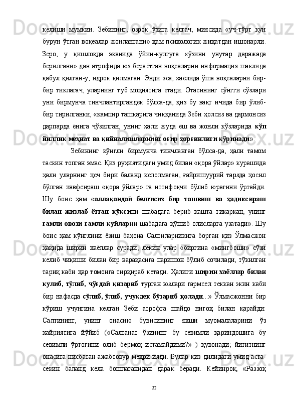 келиши   мумкин.   Зебининг,   озроқ   ўзига   келгач,   миясида   «уч-тўрт   кун
бурун ўтган  воқеалар жонлангани» ҳам психологик жиҳатдан ишонарли.
Зеро,   у   қишлоқда   эканида   ўйин-кулгуга   «ўзини   унутар   даражада
берилгани» дан атрофида юз бераётган воқеаларни информация шаклида
қабул қилган-у, идрок қилмаган. Энди эса, хаёлида ўша воқеаларни бир-
бир   тиклагач,   уларнинг   туб   моҳиятига   етади.   Отасининг   сўнгги   сўзлари
уни   бирмунча   тинчлантиргандек   бўлса-да,   қиз   бу   вақт   ичида   бир   ўлиб-
бир тирилганки, «кампир ташқарига чиққанида Зеби ҳолсиз ва дармонсиз
дарпарда   ёнига   чўзилган,   унинг   ҳали   жуда   ёш   ва   жонли   кўзларида   кўп
йиллик меҳнат ва қийналишларнинг оғир ҳорғинлиги кўринади ». 
Зебининг   кўнгли   бирмунча   тинчланган   бўлса-да,   ҳали   тамом
таскин топган эмас. Қиз руҳиятидаги умид билан «қора ўйлар» курашида
ҳали   уларнинг   ҳеч   бири   баланд   келолмаган,   ғайришуурий   тарзда   ҳосил
бўлган   хавфсираш   «қора   ўйлар»   га   иттифоқчи   бўлиб   юрагини   ўртайди.
Шу   боис   ҳам   « аллақандай   белгисиз   бир   ташвиш   ва   ҳадиксираш
билан   жизлаб   ётган   кўкси ни   шабадага   бериб   кашта   тикаркан,   унинг
ғамли   овози   ғамли   куйлар ни   шабадага   қўшиб   олисларга   узатади».   Шу
боис   ҳам   кўнглини   ёзиш   баҳона   Салтиларникига   борган   қиз   Ўлмасжон
ҳақида   ширин   хаёллар   суради,   лекин   улар   «биргина   «мингбоши»   сўзи
келиб   чиқиши   билан   бир   варақасига   паришон   бўлиб   сочилади,   тўкилган
тариқ каби ҳар томонга тирқираб кетади. Ҳалиги   ширин хаёллар билан
кулиб, тўлиб, чўғдай  қизариб   турган юзлари гармсел  теккан экин каби
бир   нафасда   сўлиб,   ўлиб,   учуқдек   бўзариб   қолади ...»   Ўлмасжонни   бир
кўриш   учунгина   келган   Зеби   атрофга   шайдо   нигоҳ   билан   қарайди:
Салтининг,   унинг   онасию   бувисининг   яхши   муомалаларини   ўз
хайриятига   йўйиб   («Салтанат   ўзининг   бу   севимли   қариндошига   бу
севимли   ўртоғини   олиб   бермоқ   истамайдими?»   )   қувонади;   йигитнинг
онасига нисбатан  ажабтовур меҳри ияди. Булар қиз дилидаги умид аста-
секин   баланд   кела   бошлаганидан   дарак   беради.   Кейинроқ,   «Раззоқ
22