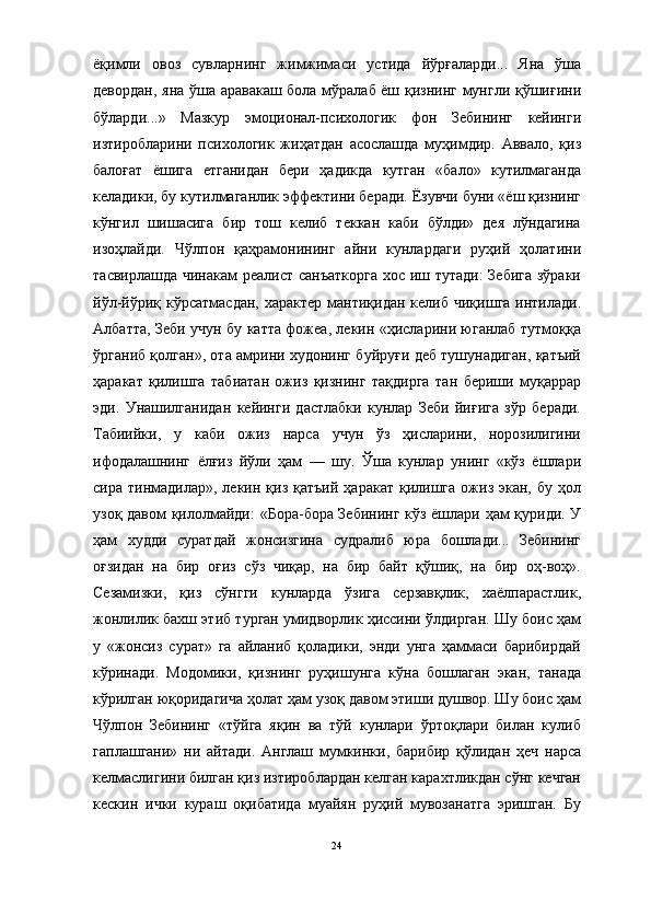                                                                                                                      
ёқимли   овоз   сувларнинг   жимжимаси   устида   йўрғаларди...   Яна   ўша
девордан, яна ўша аравакаш бола мўралаб ёш қизнинг мунгли қўшиғини
бўларди...»   Мазкур   эмоционал-психологик   фон   Зебининг   кейинги
изтиробларини   психологик   жиҳатдан   асослашда   муҳимдир.   Аввало,   қиз
балоғат   ёшига   етганидан   бери   ҳадикда   кутган   «бало»   кутилмаганда
келадики, бу кутилмаганлик эффектини беради. Ёзувчи буни «ёш қизнинг
кўнгил   шишасига   бир   тош   келиб   теккан   каби   бўлди»   дея   лўндагина
изоҳлайди.   Чўлпон   қаҳрамонининг   айни   кунлардаги   руҳий   ҳолатини
тасвирлашда чинакам реалист санъаткорга  хос иш тутади:  Зебига  зўраки
йўл-йўриқ кўрсатмасдан,   характер  мантиқидан келиб  чиқишга  интилади.
Албатта, Зеби учун бу катта фожеа, лекин «ҳисларини юганлаб тутмоққа
ўрганиб қолган», ота амрини худонинг буйруғи деб тушунадиган, қатъий
ҳаракат   қилишга   табиатан   ожиз   қизнинг   тақдирга   тан   бериши   муқаррар
эди.   Унашилганидан   кейинги   дастлабки   кунлар   Зеби   йиғига   зўр   беради.
Табиийки,   у   каби   ожиз   нарса   учун   ўз   ҳисларини,   норозилигини
ифодалашнинг   ёлғиз   йўли   ҳам   —   шу.   Ўша   кунлар   унинг   «кўз   ёшлари
сира  тинмадилар»,  лекин  қиз  қатъий   ҳаракат  қилишга  ожиз  экан,   бу  ҳол
узоқ давом қилолмайди:  «Бора-бора Зебининг кўз ёшлари ҳам қуриди. У
ҳам   худди   суратдай   жонсизгина   судралиб   юра   бошлади...   Зебининг
оғзидан   на   бир   оғиз   сўз   чиқар,   на   бир   байт   қўшиқ,   на   бир   оҳ-воҳ».
Сезамизки,   қиз   сўнгги   кунларда   ўзига   серзавқлик,   хаёлпарастлик,
жонлилик бахш этиб турган умидворлик ҳиссини ўлдирган. Шу боис ҳам
у   «жонсиз   сурат»   га   айланиб   қоладики,   энди   унга   ҳаммаси   барибирдай
кўринади.   Модомики,   қизнинг   руҳишунга   кўна   бошлаган   экан,   танада
кўрилган юқоридагича ҳолат ҳам узоқ давом этиши душвор. Шу боис ҳам
Чўлпон   Зебининг   «тўйга   яқин   ва   тўй   кунлари   ўртоқлари   билан   кулиб
гаплашгани»   ни   айтади.   Англаш   мумкинки,   барибир   қўлидан   ҳеч   нарса
келмаслигини билган қиз изтироблардан келган карахтликдан сўнг кечган
кескин   ички   кураш   оқибатида   муайян   руҳий   мувозанатга   эришган.   Бу
24 