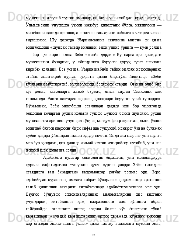                                                                                                                      
мувозанатни  тутиб турган омиллардан бири ушалмайдига орзу сифатида
Ўлмасжонни   унутишга   ўзини   мажбур   қилолгани   бўлса,   иккинчиси   —
мингбоши   ҳақида   қишлоқда   эшитган   гапларини  хаёлига   келтирмасликка
тиришгани.   Шу   ҳолатда   Умринисанинг   «кичкина   митти»   си   қизга
мингбошини «шундай тасвир қилдики, энди унинг ўрнига — куёв ролига
—   бир   дев   кириб   келса   Зеби   «жон!»   дерди!»   Бу   нарса   қиз   дилидаги
мувозанатни   бузадики,   у   «бирданига   бурунги   қуруқ   сурат   шаклига
кирибю   қолади».   Боз   устига,   Умринисабиби   тайин   қилган   хотинларнинг
атайин   эшиттириб   қурган   суҳбати   қизни   биратўла   йиқитади:   «Зеби
кўзларини мўлтиратиб,  қўли кўксида  бедармон  ётарди.  Оғзини  очиб  бир
сўз   демас,   саволларга   жавоб   бермас,   ёнига   кирган   Энахонни   ҳам
танимасди.   Ранги   пахтадек   оқарган,   қовоқлари   бирушта   учиб   тушарди».
Кўрамизки,   Зеби   мингбоши   совчилари   ҳақида   илк   бор   эшитганда
бошидан   кечирган   руҳий   ҳолатга   тушди.   Бунинг   боиси   шундаки,   руҳий
мувозанатга эришиш учун қиз кўпроқ мавҳум фикр юритган, яъни, ўзини
минглаб бахтсизларнинг бири сифатида тушуниб, конкрет ўзи ва бўлажак
куёви ҳақида ўйлашдан имкон қадар қочган. Энди эса шароит уни шунга
мажбур қилдики, қиз дилида жимиб кетган изтироблар кучайиб, уни яна
психий шок ҳолатига солди.
Адабиётга   вульгар   социологик   ёндашиш,   уни   мономафкура
қуроли   сифатидагина   тушуниш   ҳукм   сурган   даврда   Зеби   типидаги
«тақдирга   тан   берадиган»   қаҳрамонлар   рағбат   топмас   эди.   Зеро,
адабиётдан   курашчан,   оммага   «ибрат   бўларлик»   қаҳрамонлар   яратишни
талаб   қилишлик   аксарият   китобхонлару   адабиётшуносларга   хос   эди.
Ёзувчи   бўлғувси   оппонентларининг   маломатларини   ҳис   қилгани
учундирки,   китобхонни   ҳам,   қаҳрамонини   ҳам   кўнишга   обдон
тайёрлайди:   отасининг   оппоқ   соқоли   билан   кўз   ёшларини   тўкиб
қарғашлари,   «мундай   қарғишларнинг   ортиқ   даражада   қўрқинч   эканини
ҳар   оғиздан   эшита-эшита   ўсган»   қизга   таъсир   этмаслиги   мумкин   эмас;
25 