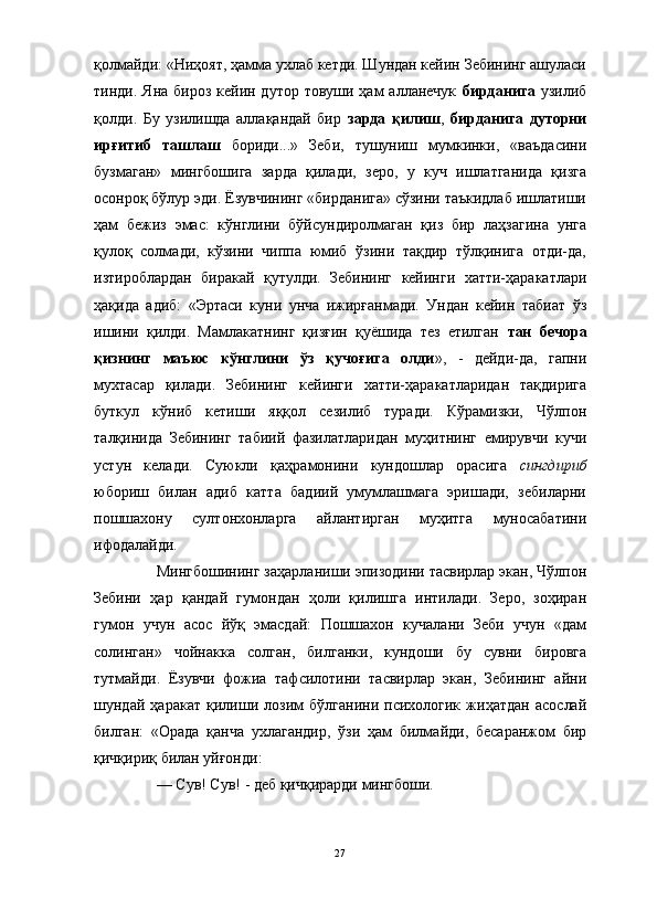                                                                                                                      
қолмайди: «Ниҳоят, ҳамма ухлаб кетди. Шундан кейин Зебининг ашуласи
тинди. Яна бироз  кейин дутор товуши ҳам  алланечук   бирданига   узилиб
қолди.   Бу   узилишда   аллақандай   бир   зарда   қилиш ,   бирданига   дуторни
ирғитиб   ташлаш   бориди...»   Зеби,   тушуниш   мумкинки,   «ваъдасини
бузмаган»   мингбошига   зарда   қилади,   зеро,   у   куч   ишлатганида   қизга
осонроқ бўлур эди. Ёзувчининг «бирданига» сўзини таъкидлаб ишлатиши
ҳам   бежиз   эмас:   кўнглини   бўйсундиролмаган   қиз   бир   лаҳзагина   унга
қулоқ   солмади,   кўзини   чиппа   юмиб   ўзини   тақдир   тўлқинига   отди-да,
изтироблардан   биракай   қутулди.   Зебининг   кейинги   хатти-ҳаракатлари
ҳақида   адиб:   «Эртаси   куни   унча   ижирғанмади.   Ундан   кейин   табиат   ўз
ишини   қилди.   Мамлакатнинг   қизғин   қуёшида   тез   етилган   тан   бечора
қизнинг   маъюс   кўнглини   ўз   қучоғига   олди »,   -   дейди-да,   гапни
мухтасар   қилади.   Зебининг   кейинги   хатти-ҳаракатларидан   тақдирига
буткул   кўниб   кетиши   яққол   сезилиб   туради.   Кўрамизки,   Чўлпон
талқинида   Зебининг   табиий   фазилатларидан   муҳитнинг   емирувчи   кучи
устун   келади.   Суюкли   қаҳрамонини   кундошлар   орасига   сингдириб
юбориш   билан   адиб   катта   бадиий   умумлашмага   эришади,   зебиларни
пошшахону   султонхонларга   айлантирган   муҳитга   муносабатини
ифодалайди.
Мингбошининг заҳарланиши эпизодини тасвирлар экан, Чўлпон
Зебини   ҳар   қандай   гумондан   ҳоли   қилишга   интилади.   Зеро,   зоҳиран
гумон   учун   асос   йўқ   эмасдай:   Пошшахон   кучалани   Зеби   учун   «дам
солинган»   чойнакка   солган,   билганки,   кундоши   бу   сувни   бировга
тутмайди.   Ёзувчи   фожиа   тафсилотини   тасвирлар   экан,   Зебининг   айни
шундай   ҳаракат   қилиши   лозим   бўлганини   психологик   жиҳатдан   асослай
билган:   «Орада   қанча   ухлагандир,   ўзи   ҳам   билмайди,   бесаранжом   бир
қичқириқ билан уйғонди:
— Сув! Сув! - деб қичқирарди мингбоши.
27 