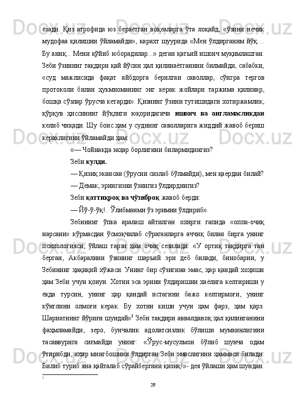                                                                                                                      
ёзади.   Қиз   атрофида   юз   бераётган   воқеаларга   ўта   лоқайд,   «ўзини   нечик
мудофаа қилишни ўйламайди», карахт шуурида «Мен ўлдирганим йўқ....
Бу аниқ... Мени қўйиб юборадилар...» деган қатъий ишонч муқимлашган.
Зеби ўзининг тақдири қай йўсин ҳал қилинаётганини билмайди, сабабки,
«суд   мажлисида   фақат   айбдорга   берилган   саволлар,   сўнгра   тергов
протоколи   билан   ҳукмноманинг   энг   керак   жойлари   таржима   қилинар,
бошқа сўзлар ўрусча кетарди». Қизнинг ўзини тутишидаги хотиржамлик,
қўрқув   ҳиссининг   йўқлиги   юқоридагича   ишонч   ва   англамасликдан
келиб чиқади. Шу боис ҳам у суднинг саволларига жиддий жавоб бериш
кераклигини ўйламайди ҳам:
«— Чойнакда заҳар борлигини билармидингиз?
Зеби  кулди.
— Қизиқ экансан (ўрусни сизлаб бўлмайди), мен қаердан билай?
— Демак, эрингизни ўзингиз ўлдирдингиз?
Зеби  қаттиқроқ ва чўзиброқ  жавоб берди:
— Йў-ў-ўқ!.. Ўлибманми ўз эримни ўлдириб».
Зебининг   ўпка   аралаш   айтилган   охирги   гапида   «оппа-очиқ
нарсани»   кўрмасдан   ўсмоқчилаб   сўраганларга   аччиқ   билан   бирга   унинг
психологияси,   ўйлаш   тарзи   ҳам   очиқ   сезилади:   «У   ортиқ   тақдирга   тан
берган,   Акбаралини   ўзининг   шаръий   эри   деб   билади,   бинобарин,   у
Зебининг ҳақиқий хўжаси. Унинг бир сўзигина эмас, ҳар қандай хоҳиши
ҳам Зеби учун қонун. Хотин эса эрини ўлдиришни хаёлига келтириши у
ёқда   турсин,   унинг   ҳар   қандай   истагини   бажо   келтирмоғи,   унинг
кўнглини   олмоғи   керак.   Бу   хотин   киши   учун   ҳам   фарз,   ҳам   қарз.
Шариатнинг йўриғи шундай» 2
 Зеби тақдири аввалданоқ ҳал қилинганини
фаҳмламайди,   зеро,   бунчалик   адолатсизлик   бўлиши   мумкинлигини
тасаввурига   сиғмайди   унинг:   «Ўрус-мусулмон   бўлиб   шунча   одам
ўтирибди, ахир мингбошини ўлдирган Зеби эмаслигини ҳаммаси билади.
Билиб туриб яна қайталаб сўрайбергани қизиқ!»- дея ўйлаши ҳам шундан.
2
29 