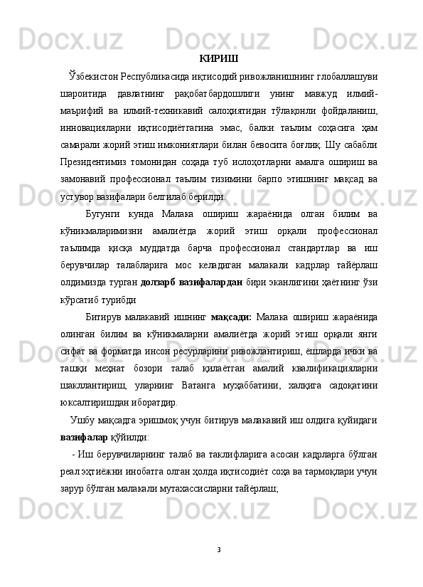                                                                                                                      
КИРИШ
   Ўзбекистон Республикасида иқтисодий ривожланишнинг глобаллашуви
шароитида   давлатнинг   рақобатбардошлиги   унинг   мавжуд   илмий-
маърифий   ва   илмий-техникавий   салоҳиятидан   тўлақонли   фойдаланиш,
инновацияларни   иқтисодиётгагина   эмас,   балки   таълим   соҳасига   ҳам
самарали жорий этиш имкониятлари билан бевосита боғлиқ. Шу сабабли
Президентимиз   томонидан   соҳада   туб   ислоҳотларни   амалга   ошириш   ва
замонавий   профессионал   таълим   тизимини   барпо   этишнинг   мақсад   ва
устувор вазифалари белгилаб берилди.
Бугунги   кунда   Малака   ошириш   жараёнида   олган   билим   ва
кўникмаларимизни   амалиётда   жорий   этиш   орқали   профессионал
таълимда   қисқа   муддатда   барча   профессионал   стандартлар   ва   иш
берувчилар   талабларига   мос   келадиган   малакали   кадрлар   тайёрлаш
олдимизда турган   долзарб вазифалардан   бири эканлигини ҳаётнинг ўзи
кўрсатиб турибди
Битирув   малакавий   ишнинг   мақсади:   Малака   ошириш   жараёнида
олинган   билим   ва   кўникмаларни   амалиётда   жорий   этиш   орқали   янги
сифат ва форматда инсон ресурларини ривожлантириш, ёшларда ички ва
ташқи   меҳнат   бозори   талаб   қилаётган   амалий   квалификацияларни
шакллантириш,   уларнинг   Ватанга   муҳаббатини,   халқига   садоқатини
юксалтиришдан иборатдир.
     Ушбу мақсадга эришмоқ учун битирув малакавий иш олдига қуйидаги
вазифалар  қўйилди:
      -   Иш   берувчиларнинг   талаб   ва   таклифларига   асосан   кадрларга   бўлган
реал эҳтиёжни инобатга олган ҳолда иқтисодиёт соҳа ва тармоқлари учун
зарур бўлган малакали мутахассисларни тайёрлаш;
3 