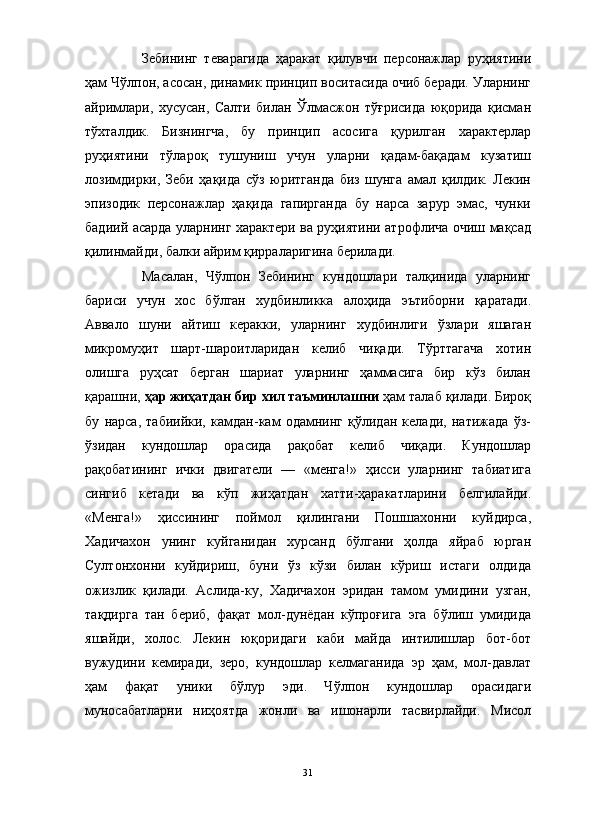 Зебининг   теварагида   ҳаракат   қилувчи   персонажлар   руҳиятини
ҳам Чўлпон, асосан, динамик принцип воситасида очиб беради. Уларнинг
айримлари,   хусусан,   Салти   билан   Ўлмасжон   тўғрисида   юқорида   қисман
тўхталдик.   Бизнингча,   бу   принцип   асосига   қурилган   характерлар
руҳиятини   тўлароқ   тушуниш   учун   уларни   қадам-бақадам   кузатиш
лозимдирки,   Зеби   ҳақида   сўз   юритганда   биз   шунга   амал   қилдик.   Лекин
эпизодик   персонажлар   ҳақида   гапирганда   бу   нарса   зарур   эмас,   чунки
бадиий асарда уларнинг характери ва руҳиятини атрофлича очиш мақсад
қилинмайди, балки айрим қирраларигина берилади. 
Масалан,   Чўлпон   Зебининг   кундошлари   талқинида   уларнинг
бариси   учун   хос   бўлган   худбинликка   алоҳида   эътиборни   қаратади.
Аввало   шуни   айтиш   керакки,   уларнинг   худбинлиги   ўзлари   яшаган
микромуҳит   шарт-шароитларидан   келиб   чиқади.   Тўрттагача   хотин
олишга   руҳсат   берган   шариат   уларнинг   ҳаммасига   бир   кўз   билан
қарашни,  ҳар жиҳатдан бир хил таъминлашни  ҳам талаб қилади. Бироқ
бу   нарса,   табиийки,   камдан-кам   одамнинг   қўлидан   келади,   натижада   ўз-
ўзидан   кундошлар   орасида   рақобат   келиб   чиқади.   Кундошлар
рақобатининг   ички   двигатели   —   «менга!»   ҳисси   уларнинг   табиатига
сингиб   кетади   ва   кўп   жиҳатдан   хатти-ҳаракатларини   белгилайди.
«Менга!»   ҳиссининг   поймол   қилингани   Пошшахонни   куйдирса,
Хадичахон   унинг   куйганидан   хурсанд   бўлгани   ҳолда   яйраб   юрган
Султонхонни   куйдириш,   буни   ўз   кўзи   билан   кўриш   истаги   олдида
ожизлик   қилади.   Аслида-ку,   Хадичахон   эридан   тамом   умидини   узган,
тақдирга   тан   бериб,   фақат   мол-дунёдан   кўпроғига   эга   бўлиш   умидида
яшайди,   холос.   Лекин   юқоридаги   каби   майда   интилишлар   бот-бот
вужудини   кемиради,   зеро,   кундошлар   келмаганида   эр   ҳам,   мол-давлат
ҳам   фақат   уники   бўлур   эди.   Чўлпон   кундошлар   орасидаги
муносабатларни   ниҳоятда   жонли   ва   ишонарли   тасвирлайди.   Мисол
31