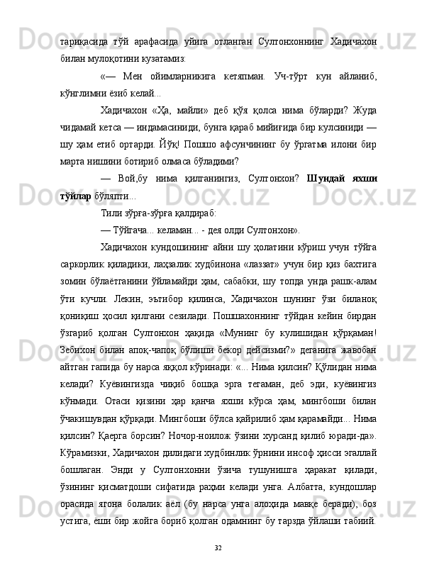                                                                                                                      
тариқасида   тўй   арафасида   уйига   отланган   Султонхоннинг   Хадичахон
билан мулоқотини кузатамиз:
«—   Мен   ойимларникига   кетяпман.   Уч-тўрт   кун   айланиб,
кўнглимни ёзиб келай...
Хадичахон   «Ҳа,   майли»   деб   қўя   қолса   нима   бўларди?   Жуда
чидамай кетса — индамасиниди, бунга қараб мийиғида бир кулсиниди —
шу   ҳам   етиб   ортарди.   Йўқ!   Пошшо   афсунчининг   бу   ўргатма   илони   бир
марта нишини ботириб олмаса бўладими?
—   Вой,бу   нима   қилганингиз,   Султонхон?   Шундай   яхши
тўйлар  бўляпти...
Тили зўрға-зўрға қалдираб:
— Тўйгача... келаман... - дея олди Султонхон».
Хадичахон   кундошининг   айни   шу   ҳолатини   кўриш   учун   тўйга
саркорлик   қиладики,   лаҳзалик   худбинона   «лаззат»   учун   бир   қиз   бахтига
зомин   бўлаётганини   ўйламайди   ҳам,   сабабки,   шу   топда   унда   рашк-алам
ўти   кучли.   Лекин,   эътибор   қилинса,   Хадичахон   шунинг   ўзи   биланоқ
қониқиш   ҳосил   қилгани   сезилади.   Пошшахоннинг   тўйдан   кейин   бирдан
ўзгариб   қолган   Султонхон   ҳақида   «Мунинг   бу   кулишидан   қўрқаман!
Зебихон   билан   апоқ-чапоқ   бўлиши   бекор   дейсизми?»   деганига   жавобан
айтган гапида бу нарса яққол кўринади: «... Нима қилсин? Қўлидан нима
келади?   Куёвингизда   чиқиб   бошқа   эрга   тегаман,   деб   эди,   куёвингиз
кўнмади.   Отаси   қизини   ҳар   қанча   яхши   кўрса   ҳам,   мингбоши   билан
ўчакишувдан қўрқади. Мингбоши бўлса қайрилиб ҳам қарамайди... Нима
қилсин? Қаерга  борсин? Ночор-ноилож  ўзини хурсанд  қилиб юради-да».
Кўрамизки, Хадичахон дилидаги худбинлик ўрнини инсоф ҳисси эгаллай
бошлаган.   Энди   у   Султонхонни   ўзича   тушунишга   ҳаракат   қилади,
ўзининг   қисматдоши   сифатида   раҳми   келади   унга.   Албатта,   кундошлар
орасида   ягона   болалик   аёл   (бу   нарса   унга   алоҳида   мавқе   беради),   боз
устига, ёши бир жойга бориб қолган одамнинг бу тарзда ўйлаши табиий.
32 