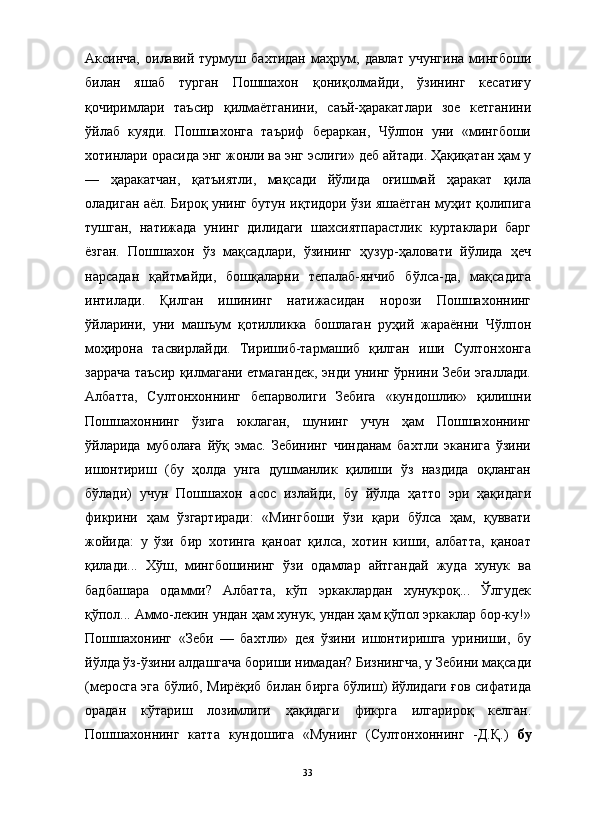                                                                                                                      
Аксинча,   оилавий   турмуш   бахтидан   маҳрум,   давлат   учунгина   мингбоши
билан   яшаб   турган   Пошшахон   қониқолмайди,   ўзининг   кесатиғу
қочиримлари   таъсир   қилмаётганини,   саъй-ҳаракатлари   зое   кетганини
ўйлаб   куяди.   Пошшахонга   таъриф   бераркан,   Чўлпон   уни   «мингбоши
хотинлари орасида энг жонли ва энг эслиги» деб айтади. Ҳақиқатан ҳам у
—   ҳаракатчан,   қатъиятли,   мақсади   йўлида   оғишмай   ҳаракат   қила
оладиган аёл. Бироқ унинг бутун иқтидори ўзи яшаётган муҳит қолипига
тушган,   натижада   унинг   дилидаги   шахсиятпарастлик   куртаклари   барг
ёзган.   Пошшахон   ўз   мақсадлари,   ўзининг   ҳузур-ҳаловати   йўлида   ҳеч
нарсадан   қайтмайди,   бошқаларни   тепалаб-янчиб   бўлса-да,   мақсадига
интилади.   Қилган   ишининг   натижасидан   норози   Пошшахоннинг
ўйларини,   уни   машъум   қотилликка   бошлаган   руҳий   жараённи   Чўлпон
моҳирона   тасвирлайди.   Тиришиб-тармашиб   қилган   иши   Султонхонга
заррача таъсир қилмагани етмагандек, энди унинг ўрнини Зеби эгаллади.
Албатта,   Султонхоннинг   бепарволиги   Зебига   «кундошлик»   қилишни
Пошшахоннинг   ўзига   юклаган,   шунинг   учун   ҳам   Пошшахоннинг
ўйларида   муболаға   йўқ   эмас.   Зебининг   чинданам   бахтли   эканига   ўзини
ишонтириш   (бу   ҳолда   унга   душманлик   қилиши   ўз   наздида   оқланган
бўлади)   учун   Пошшахон   асос   излайди,   бу   йўлда   ҳатто   эри   ҳақидаги
фикрини   ҳам   ўзгартиради:   «Мингбоши   ўзи   қари   бўлса   ҳам,   қуввати
жойида:   у   ўзи   бир   хотинга   қаноат   қилса,   хотин   киши,   албатта,   қаноат
қилади...   Хўш,   мингбошининг   ўзи   одамлар   айтгандай   жуда   хунук   ва
бадбашара   одамми?   Албатта,   кўп   эркаклардан   хунукроқ...   Ўлгудек
қўпол... Аммо-лекин ундан ҳам хунук, ундан ҳам қўпол эркаклар бор-ку!»
Пошшахонинг   «Зеби   —   бахтли»   дея   ўзини   ишонтиришга   уриниши,   бу
йўлда ўз-ўзини алдашгача бориши нимадан? Бизнингча, у Зебини мақсади
(меросга эга бўлиб, Мирёқиб билан бирга бўлиш) йўлидаги ғов сифатида
орадан   кўтариш   лозимлиги   ҳақидаги   фикрга   илгарироқ   келган.
Пошшахоннинг   катта   кундошига   «Мунинг   (Султонхоннинг   -Д.Қ.)   бу
33 