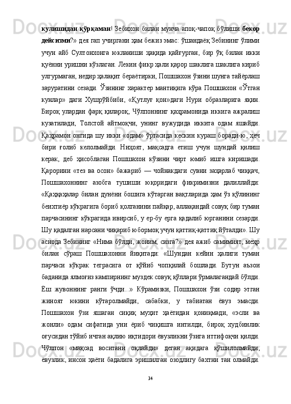 кулишидан   қўрқаман !   Зебихон   билан  мунча   апоқ-чапоқ   бўлиши   бекор
дейсизми ?» дея гап учиргани ҳам бежиз эмас: ўшандаёқ Зебининг ўлими
учун   айб   Султонхонга   юкланиши   ҳақида   қайғурган,   бир   ўқ   билан   икки
қуённи уришни кўзлаган. Лекин фикр ҳали қарор шаклига шаклига кириб
улгурмаган, недир ҳалақит бераётирки, Пошшахон ўзини шунга тайёрлаш
заруратини  сезади.  Ўзининг  характер   мантиқига  кўра  Пошшахон «Ўтган
кунлар»   даги   Хушрўйбиби,   «Қутлуғ   қон»даги   Нури   образларига   яқин.
Бироқ   улардан   фарқ   қилароқ,   Чўлпоннинг   қаҳрамонида   иккига   ажралиш
кузатилади,   Толстой   айтмоқчи,   унинг   вужудида   иккита   одам   яшайди.
Қаҳрамон онгида  шу икки «одам» ўртасида кескин кураш боради-ю, ҳеч
бири   ғолиб   келолмайди.   Ниҳоят,   мақсадга   етиш   учун   шундай   қилиш
керак,   деб   ҳисоблаган   Пошшахон   кўзини   чирт   юмиб   ишга   киришади.
Қарорини   «тез   ва   осон»   бажариб   —   чойнакдаги   сувни   заҳарлаб   чиққач,
Пошшахоннинг   азобга   тушиши   юқоридаги   фикримизни   далиллайди:
«Қаҳқаҳалар билан дунёни бошига кўтарган вақтларида ҳам ўз қўлининг
беихтиёр кўкрагига бориб қолганини пайқар, аллақандай совуқ бир туман
парчасининг кўкрагида ивирсиб, у ер-бу ерга қадалиб юрганини сезарди.
Шу қадалган нарсани чиқариб юбормоқ учун қаттиқ-қаттиқ йўталди». Шу
аснода Зебининг «Нима бўлди, жоним, сизга?» дея ажиб самимият, меҳр
билан   сўраш   Пошшахонни   йиқитади:   «Шундан   кейин   ҳалиги   туман
парчаси   кўкрак   теграсига   от   қўйиб   чопқилай   бошлади.   Бутун   аъзои
баданида ялмоғиз кампирнинг муздек совуқ қўллари ўрмалагандай бўлди.
Ёш   жувоннинг   ранги   ўчди...»   Кўрамизки,   Пошшахон   ўзи   содир   этган
жиноят   юкини   кўтаролмайди,   сабабки,   у   табиатан   ёвуз   эмасди.
Пошшахон   ўзи   яшаган   сиқиқ   муҳит   ҳаётидан   қониқмади,   «эсли   ва
жонли»   одам   сифатида   уни   ёриб   чиқишга   интилди,   бироқ   худбинлик
оғусидан тўйиб ичган ақлию иқтидори ёвузликни ўзига иттифоқчи қилди.
Чўлпон   «мақсад   воситани   оқлайди»   деган   ақидага   қўшилолмайди,
ёвузлик, инсон ҳаёти бадалига  эришилган  озодлигу бахтни  тан олмайди.
34