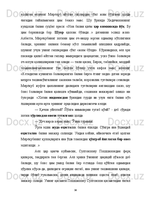 нолиган   аёлнинг   Мирёқуб   айтган   гаплардан   сўнг   жим   бўлгани   ҳолда
ёиғидан   тийилмагани   ҳам   бежиз   эмас.   Шу   ўринда   Хадичахоннинг
кундоши билан суҳбат ораси: «Нон билан қиём   ҳар кимникида йўқ . Бу
ҳам   борникида   бор.   Шукр   қилсак   бўлади...»   деганини   эслаш   жоиз.
Албатта,   Мирёқубнинг   хотини   ҳам   оч-наҳор   юрган   одамлар   кўплигини
билади,   эрининг   оилани   бекаму   кўст   таъминлай   олишини   қадрлайди,
шунинг   учун   унинг   гапларидан   сўнг   «жим   бўлди».   Кўринадики,   аёл   эри
писанда қилиб айтган гаплар замиридаги ҳақиқатни, усиз ўзию болалари
оч-юпун қолишларини тан олади — тили қисиқ. Бироқ, табиийки, моддий
таъминланганликнинг   ўзи   бахтли   бўлиш   учун   кифоя   эмас:   аёлнинг
«Кетадиган кунингиз болаларингиз билан бирга ётинг энди» деган зорида
меҳрга ташнакўнгилнинг ожизона талаби, норозилик туғёнлари сезилади.
Мирёқуб   жуфти   ҳалолининг   дилидаги   туғёнларни   англашдан   ожиз,   шу
боис   болалари   билан   қолишга   кўнмайди,   «эшикни   занжирлаб   олиш»   ни
буюради:   «Хотин   индамасдан   ўрнидан   турди   ва   узун   енги   билан   кўз
ёшларини арта-арта эрининг орқасидан дарвозагача келди.
—   Қачон   уйғотай?   Йўлга   нималарни   тугиб   қўяй?   -   деб   сўради
хотин  хўрликдан овози тутилган и ҳолда.
— Ҳеч нарса керак эмас. Ўзим тураман.
Ўрта эшик   жуда оҳиста лик билан ёпилди. Сўнгра яна ўшандай
оҳисталик   билан   занжир   солинди.   Ундан   кейин,   айвончага   етиб   қолган
Мирёқубнинг қулоқларига яна ўша томондан  ҳўнграб йиғлаган бир овоз
эшитилди...»
Аёл   ҳар   қанча   куймасин,   Султонхону   Пошшахондан   фарқ
қилароқ,   тақдирига   тан   берган.   Аёл   эрини   ўзининг   ҳақиқий   хўжаси   деб
билади,   шу   боис   ҳам   умид   билан   бир   ёстиққа   бош   қўйган   одамидан
хўрлик кўрса-да, дилидаги оғриқни енгиб, яна унинг ташвишини қилади;
зарда   бўлиб   туюлмасин,   деган   андишада   эшикни   оҳиста   ёпиб,   оҳиста
занжир солади. Унинг қисмати Пошшахону Султонхон қисматидан енгил
36