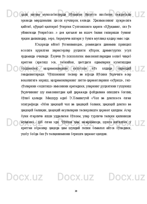                                                                                                                      
ҳали   интим   муносабатларда   бўлмаган   йигитга   нисбатан   тажрибали
эркакда   мардоналик   ҳисси   кучлироқ   келади.   Ҳакимжонинг   ҳужрасига
қайтиб,   қўрқиб-қалтираб   ўтирган   Султонхонга   қарата   «Қўрқманг,   сиз   ўз
уйингизда   ўтирибсиз...»   дея   қатъият   ва   ишоч   билан   гапириши   бунинг
ёрқин далилидир, зеро, бирмунча илгари у бунга мутлақо қодир эмас эди.
Юқорида   айтиб   ўтганимиздек,   романдаги   динамик   принцип
асосига   қурилган   характерлар   руҳияти   кўпроқ   драматургик   усул
ёрдамида   очилади.   Ёзувчи   ўз   психологик   имкониятларидан   келиб   чиқиб
яратган   (яратиш   эса,   табиийки,   ҳаётдаги   одамларни   кузатишдан
бошланган)   қаҳрамонларини   китобхон   кўз   олдида   тирикдай
гавдалантиради.   Чўлпоннинг   тасвир   ва   ифода   йўсини   ўқувчига   асар
воқелигига   кириш,   қаҳрамонларнинг   хатти-ҳаракатларини   «кўриш»,   гап-
сўзларини «эшитиш» имконини яратадики, уларнинг руҳиятини тушуниш
ўқувчининг   шу   имкониятдан   қай   даражада   фойдалана   олишига   боғлиқ
бўлиб   қолади.   Машҳур   адиб   Э.Хемингуэй   «Чол   ва   денгиз»га   ёзган
эпиграфида:   «Мен   ҳақиқий   чол   ва   ҳақиқий   болани,   ҳақиқий   денгиз   ва
ҳақиқий балиқни, ҳақиқий акулаларни тасвирлашга ҳаракат қилдим. Агар
буни   етарлича   яхши   уддалаган   бўлсам,   улар   турлича   талқин   қилиниши
мумкин»,-   деб   ёзган   эди.   Чўлпон   ҳам,   назаримизда,   шунга   интилган,   у
яратган   образлар   ҳақида   ҳам   шундай   гапни   бемалол   айтса   бўладики,
ушбу бобда биз ўз талқинимизни беришга ҳаракат қилдик.
38 