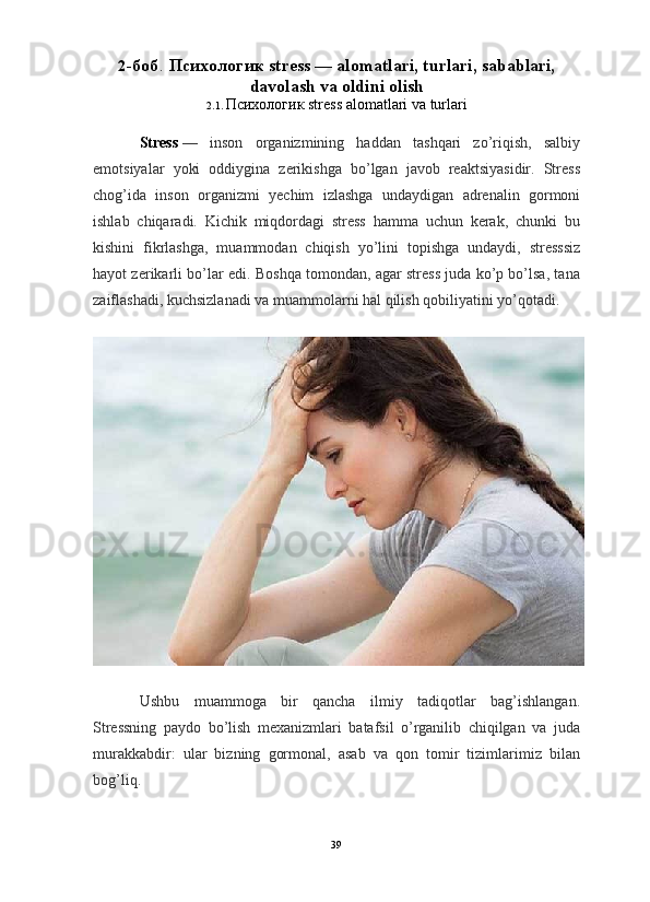2 - б о б .   Психологик   stress — alomatlari, turlari, sabablari,
davolash va oldini olish
2.1.  Психологик  stress alomatlari va turlari
Stress   —   inson   organizmining   haddan   tashqari   zo’riqish,   salbiy
emotsiyalar   yoki   oddiygina   zerikishga   bo’lgan   javob   reaktsiyasidir.   Stress
chog’ida   inson   organizmi   yechim   izlashga   undaydigan   adrenalin   gormoni
ishlab   chiqaradi.   Kichik   miqdordagi   stress   hamma   uchun   kerak,   chunki   bu
kishini   fikrlashga,   muammodan   chiqish   yo’lini   topishga   undaydi,   stresssiz
hayot zerikarli bo’lar edi. Boshqa tomondan, agar stress juda ko’p bo’lsa, tana
zaiflashadi, kuchsizlanadi va muammolarni hal qilish qobiliyatini yo’qotadi.
Ushbu   muammoga   bir   qancha   ilmiy   tadiqotlar   bag’ishlangan.
Stressning   paydo   bo’lish   mexanizmlari   batafsil   o’rganilib   chiqilgan   va   juda
murakkabdir:   ular   bizning   gormonal,   asab   va   qon   tomir   tizimlarimiz   bilan
bog’liq.
39