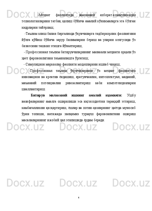                                                                                                                      
      -Меҳнат   фаолиятида   замонавий   ахборат-коммуникация
технологияларини татбиқ қилиш бўйича амалий кўникмаларга эга бўлган
кадрларни тайёрлаш;
   -Таълим олиш билан биргаликда ўқувчиларга тадбиркорлик фаолиятини
йўлга   қўйиш   бўйича   зарур   билимларни   бериш   ва   уларни   келгусида   ўз
бизнесини ташкил этишга йўналтириш;
  - Профессионал таълим битирувчиларининг малакали меҳнати орқали ўз
ҳаёт фаровонлигини таъминлашга ўргатиш;
  - Симуляцион марказлар фаолияти моделларини ишлаб чиқиш;
    -Профессионал   таълим   ўқувчиларнинг   ўз   меҳнат   фаолиятига
инновацион   ва   креатив   ёндашиш,   яратувчанлик,   интеллектуал,   маданий,
маънавий   потенциални   ривожлантириш   каби   компетенцияларни
шакллантириш.
Битирув   малакавий   ишнинг   амалий   аҳамияти:   Ушбу
вазифаларнинг   амалга   оширилиши   эса   иқтисодиётни   тараққий   эттириш,
камбағалликни қисқартириш, ёшлар ва хотин-қизларнинг ҳаётда муносиб
ўрин   топиши,   натижада   халқимиз   турмуш   фаровонлигини   ошириш
масалаларининг ижобий ҳал этилишида ёрдам беради.
4 