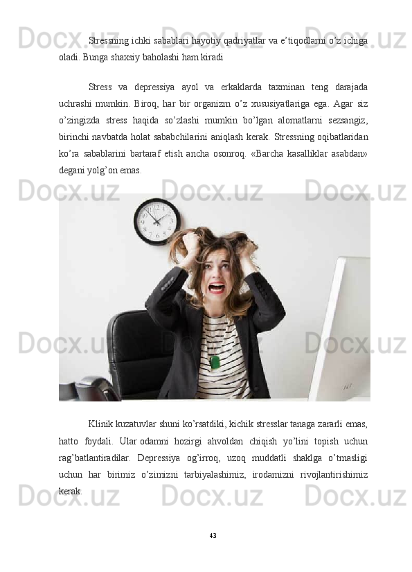 Stressning ichki sabablari hayotiy qadriyatlar va e’tiqodlarni o’z ichiga
oladi. Bunga shaxsiy baholashi ham kiradi
Stress   va   depressiya   ayol   va   erkaklarda   taxminan   teng   darajada
uchrashi   mumkin.   Biroq,   har   bir   organizm   o’z   xususiyatlariga   ega.   Agar   siz
o’zingizda   stress   haqida   so’zlashi   mumkin   bo’lgan   alomatlarni   sezsangiz,
birinchi  navbatda holat sababchilarini  aniqlash kerak. Stressning   oqibatlaridan
ko’ra   sabablarini   bartaraf   etish   ancha   osonroq.   «Barcha   kasalliklar   asabdan»
degani yolg’on emas.
Klinik kuzatuvlar shuni ko’rsatdiki, kichik stresslar tanaga zararli emas,
hatto   foydali.   Ular   odamni   hozirgi   ahvoldan   chiqish   yo’lini   topish   uchun
rag’batlantiradilar.   Depressiya   og’irroq,   uzoq   muddatli   shaklga   o’tmasligi
uchun   har   birimiz   o’zimizni   tarbiyalashimiz,   irodamizni   rivojlantirishimiz
kerak.
43