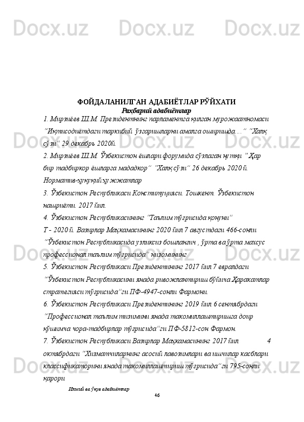 ФОЙДАЛАНИЛГАН АДАБИЁТЛАР РЎЙХАТИ
Раҳбарий адабиётлар
1. Мирзиёев Ш.М.  Президентнинг парламентга қилган мурожаатномаси 
“Иқтисодиётдаги таркибий  ўзгаришларни амалга оширишда.... ” “Халқ 
сўзи” 29 декабрь 2020й.
2. Мирзиёев Ш.М.  Ўзбекистон ёшлари форумида сўзлаган нутқи “ Ҳар 
бир тадбиркор ёшларга мададкор”  “Халқ сўзи” 26 декабрь 2020 й.
Норматив-ҳуқуқий ҳужжатлар
3. Ўзбекистон Республикаси Конституцияси. Тошкент. Ўзбекистон 
нашриёти. 2017 йил.
4. Ўзбекистон Республикасининг “Таълим тўғрисида қонуни” 
Т - 2020 й.  Вазирлар Маҳкамасининг 2020 йил 7 августдаги 466-сонли 
“Ўзбекистон Республикасида узликсиз бошланғич , ўрта ва ўрта махсус 
профессионал таълим тўғрисида” низомининг
5. Ўзбекистон Республикаси Президентининг 2017 йил 7 евралдаги 
“Ўзбекистон Республикасини янада ривожлантириш бўйича Ҳаракатлар
стратегияси тўғрисида”ги ПФ-4947-сонли Фармони.
6. Ўзбекистон Республикаси Президентининг  2019 йил 6 сентябрдаги 
“Профессионал таълим тизимини янада такомиллаштиришга доир 
қўшимча чора-тадбирлар тўғрисида”ги ПФ-5812-сон  Фармон.
7. Ўзбекистон Республикаси Вазирлар Маҳкамасининг  2017 йил                4
октябр даги “Хизматчиларнинг асосий лавозимлари ва ишчилар касблари 
классификаторини янада такомиллаштириш тўғрисида”ги  795-сонли 
қарори
Илмий ва ўқув адабиётлар
46