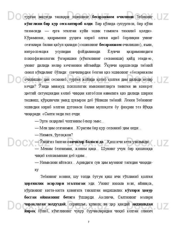 турган   вақтида   ташқари   эшикнинг   бесаранжом   очилиши   Зебининг
кўнглини   бир   қур   сескантириб   олди .   Бир   қўлида   супургиси,   бир   қўли
тиззасида   —   ерга   эгилган   куйи   эшик   томонга   тикилиб   қолди».
Кўрамизки,   қаҳрамони   руҳига   кириб   олган   адиб   борлиқни   унинг
сезгилари билан қабул қилади («эшикнинг  бесаранжом  очилиши»), яъни,
интроспекция   усулидан   фойдаланади.   Ёзувчи   қаҳрамонидаги
психофизиологик   ўзгаришни   (кўнгилнинг   сесканиши)   қайд   этади-ю,
унинг   дилида   нелар   кечганини   айтмайди.   Ўқувчи   қаршисида   табиий
савол  кўндаланг   бўлади:   совчилардан  безган   қиз эшикнинг  «бесаранжом
очилиши»   дан   сесканиб,   турган   жойида   қотиб   қолган   дам   дилида   нелар
кечди?   Ўзида   мавжуд   психологик   имкониятларга   таянган   ва   конкрет
ҳаётий   ситуациядан   келиб   чиққан   китобхон   аввалига   қиз   дилида   ширин
ташвиш,   қўрқинчли   умид   ҳукмрон   деб   ўйлаши   табиий.   Лекин   Зебининг
эшикдан   кириб   келган   дугонаси   билан   мулоқоти   бу   фикрни   тез   йўққа
чиқаради. «Салти энди гап очди:
— Эрта саҳарлаб чопганим бекор эмас... 
— Мен ҳам сезганман... Юрагим бир қур сесканиб ҳам олди...
— Нимага, ўртоқжон?
— Ўзингиз билган  совчилар балоси-да ... Қиш ичи кети узилмади.
—   Менам   безганман,   жоним   қақа...   Шунинг   учун   бир   қишлоққа
чиқиб келсакмикан деб эдим...
— Нимасини айтасиз... Ариқдаги сув ҳам музнинг тагидан чиқади-
ку. 
Зебининг   юзини,   шу   топда   бутун   қиш   ичи   тўпланиб   қолган
ҳорғинлик   асарлари   эгаллаган   эди.   Унинг   иккала   юзи,   айниқса,
кўрпанинг   катта-катта   қовиғига   тикилган   андишалик   кўзлари   ҳовур
босган   ойнакнинг   бети га   ўхшарди.   Аксинча,   Салтининг   юзлари
чарақлаган   юлдуздай ,   сернашъа,   қувноқ   ва   ҳар   қандай   андишадан
йироқ   бўлиб,   кўнглининг   чуқур   бурчакларидан   чиқиб   келган   севинч
7
