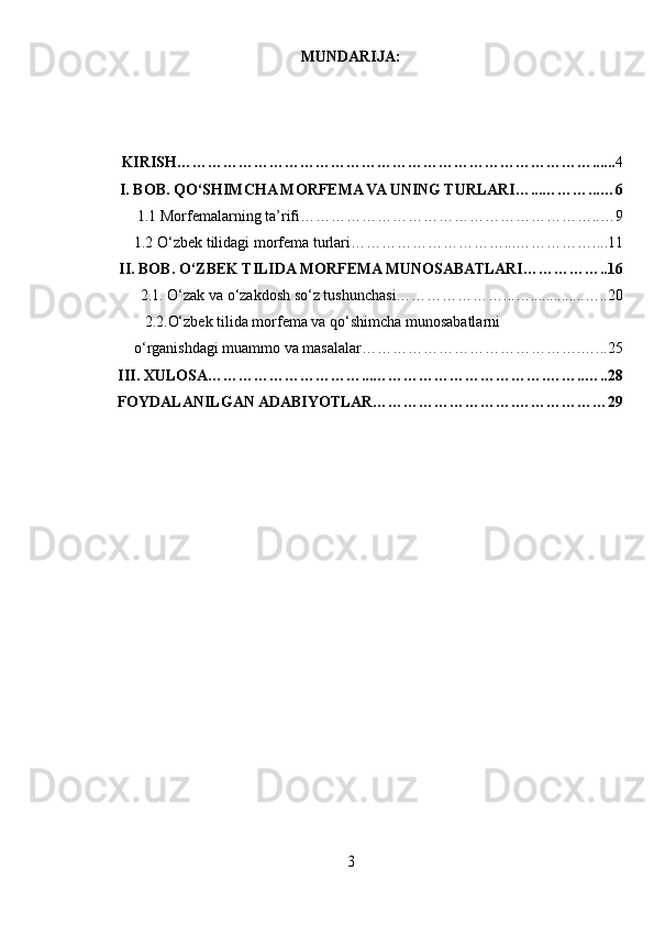 MUNDARIJA:
KIRISH………………………………………………………………………...... 4
I. BOB. QO‘SHIMCHA MORFEMA VA UNING TURLARI…...………...…6
1.1  Morfemalarning ta’rifi…………………………………………………..…9
1.2  O‘zbek tilidagi morfema turlari…………………………...……………....11
II. BOB. O‘ZBEK TILIDA MORFEMA MUNOSABATLARI……………..16
 2.1. O‘zak va o‘zakdosh so‘z tushunchasi…………………...…..............…..20
       2.2.O‘zbek tilida morfema va qo‘shimcha munosabatlarni
         o‘rganishdagi muammo va masalalar…………………………………….…...25
       III. XULOSA…………………………...…………………………….……..…..28
       FOYDALANILGAN ADABIYOTLAR……………………….………………29
3 