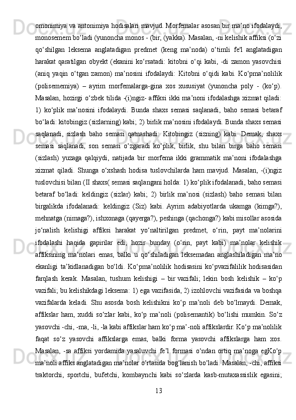 omonimiya va antonimiya hodisalari mavjud. Morfemalar asosan bir ma’no ifodalaydi,
monosemem bo‘ladi (yunoncha monos - (bir, (yakka). Masalan, -ni kelishik affiksi (o‘zi
qo‘shilgan   leksema   anglatadigan   predmet   (keng   ma’noda)   o‘timli   fe'l   anglatadigan
harakat   qaratilgan   obyekt   (ekanini   ko‘rsatadi:   kitobni   o‘qi   kabi,   -di   zamon   yasovchisi
(aniq   yaqin   o‘tgan   zamon)   ma’nosini   ifodalaydi:   Kitobni   o‘qidi   kabi.   Ko‘pma’nolilik
(polisememiya)   –   ayrim   morfemalarga-gina   xos   xususiyat   (yunoncha   poly   -   (ko‘p).
Masalan,  hozirgi  o‘zbek  tilida  -(i)ngiz-   affiksi   ikki   ma’noni  ifodalashga  xizmat   qiladi:
1)   ko‘plik   ma’nosini   ifodalaydi.   Bunda   shaxs   semasi   saqlanadi,   baho   semasi   betaraf
bo‘ladi: kitobingiz (sizlarning) kabi; 2) birlik ma’nosini ifodalaydi. Bunda shaxs semasi
saqlanadi,   sizlash   baho   semasi   qatnashadi:   Kitobingiz   (sizning)   kabi.   Demak,   shaxs
semasi   saqlanadi,   son   semasi   o‘zgaradi   ko‘plik,   birlik,   shu   bilan   birga   baho   semasi
(sizlash)   yuzaga   qalqiydi,   natijada   bir   morfema   ikki   grammatik   ma’noni   ifodalashga
xizmat   qiladi.   Shunga   o‘xshash   hodisa   tuslovchilarda   ham   mavjud.   Masalan,   -(i)ngiz
tuslovchisi bilan (II shaxs( semasi saqlangani holda: 1) ko‘plik ifodalanadi, baho semasi
betaraf   bo‘ladi:   keldingiz   (sizlar)   kabi;   2)   birlik   ma’nosi   (sizlash)   baho   semasi   bilan
birgalikda   ifodalanadi:   keldingiz   (Siz)   kabi.   Ayrim   adabiyotlarda   ukamga   (kimga?),
mehnatga (nimaga?), ishxonaga (qayerga?), peshinga (qachonga?) kabi misollar asosida
jo‘nalish   kelishigi   affiksi   harakat   yo‘naltirilgan   predmet,   o‘rin,   payt   ma’nolarini
ifodalashi   haqida   gapirilar   edi,   hozir   bunday   (o‘rin,   payt   kabi)   ma’nolar   kelishik
affiksining   ma’nolari   emas,   balki   u   qo‘shiladigan   leksemadan   anglashiladigan   ma’no
ekanligi   ta’kidlanadigan   bo‘ldi.   Ko‘pma’nolilik   hodisasini   ko‘pvazifalilik   hodisasidan
farqlash   kerak.   Masalan,   tushum   kelishigi   –   bir   vazifali ;   lekin   bosh   kelishik   –   ko‘p
vazifali; bu kelishikdagi leksema: 1) ega vazifasida, 2) izohlovchi vazifasida va boshqa
vazifalarda   keladi.   Shu   asosda   bosh   kelishikni   ko‘p   ma’noli   deb   bo‘lmaydi.   Demak,
affikslar   ham,   xuddi   so‘zlar   kabi,   ko‘p   ma’noli   (polis е mantik)   bo‘lishi   mumkin.   So‘z
yasovchi -chi, -ma, -li, -la kabi affikslar ham ko‘p ma’-noli affikslardir. Ko‘p ma’nolilik
faqat   so‘z   yasovchi   affikslarga   emas,   balki   forma   yasovchi   affikslarga   ham   xos.
Masalan,   -sa   affiksi   yordamida   yasaluvchi   fe’l   formasi   o‘ndan   ortiq   ma’noga   egKo‘p
ma’noli affiks anglatadigan ma’nolar o‘rtasida bog‘lanish bo‘ladi. Masalan, -chi, affiksi
traktorchi,   sportchi,   buf е tchi,   kombaynchi   kabi   so‘zlarda   kasb-mutaxassislik   egasini;
13 