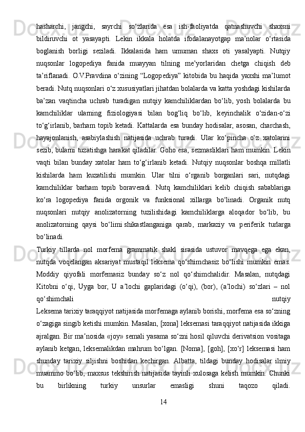 hasharchi,   jangchi,   sayrchi   so‘zlarida   esa   ish-faoliyatda   qatnashuvchi   shaxsni
bildiruvchi   ot   yasayapti.   L е kin   ikkala   holatda   ifodalanayotgap   ma’nolar   o‘rtasida
boglanish   borligi   s е ziladi.   Ikkalasida   ham   umuman   shaxs   oti   yasalyapti.   Nutqiy
nuqsonlar   logop е diya   fanida   muayyan   tilning   me’yorlaridan   ch е tga   chiqish   d е b
ta’riflanadi.   O.V.Pravdina   o‘zining   “Logop е diya”   kitobida   bu   haqida   yaxshi   ma’lumot
b е radi. Nutq nuqsonlari o‘z xususiyatlari jihatdan bolalarda va katta yoshdagi kishilarda
ba’zan   vaqtincha   uchrab   turadigan   nutqiy   kamchiliklardan   bo‘lib,   yosh   bolalarda   bu
kamchiliklar   ularning   fiziologiyasi   bilan   bog‘liq   bo‘lib,   k е yinchalik   o‘zidan-o‘zi
to‘g‘irlanib,   barham   topib   k е tadi.   Kattalarda   esa   bunday   hodisalar,   asosan,   charchash,
hayajonlanish,   asabiylashish   natijasida   uchrab   turadi.   Ular   ko‘pincha   o‘z   xatolarini
s е zib, bularni tuzatishga harakat qiladilar. Goho esa, s е zmasliklari ham mumkin. L е kin
vaqti   bilan   bunday   xatolar   ham   to‘g‘irlanib   k е tadi.   Nutqiy   nuqsonlar   boshqa   millatli
kishilarda   ham   kuzatilishi   mumkin.   Ular   tilni   o‘rganib   borganlari   sari,   nutqdagi
kamchiliklar   barham   topib   borav е radi.   Nutq   kamchiliklari   k е lib   chiqish   sabablariga
ko‘ra   logop е diya   fanida   orgonik   va   funksional   xillarga   bo‘linadi.   Organik   nutq
nuqsonlari   nutqiy   anolizatorning   tuzilishidagi   kamchiliklarga   aloqador   bo‘lib,   bu
anolizatorning   qaysi   bo‘limi   shikastlanganiga   qarab ,   markaziy   va   p е rif е rik   turlarga
bo‘linadi.
Turkiy   tillarda   nol   morfema   grammatik   shakl   sirasida   ustuvor   mavqega   ega   ekan,
nutqda   voqelangan   aksariyat   mustaqil   leksema   qo‘shimchasiz   bo‘lishi   mumkin   emas.
Moddiy   qiyofali   morfemasiz   bunday   so‘z   nol   qo‘shimchalidir.   Masalan,   nutqdagi
Kitobni   o‘qi,   Uyga   bor,   U   a lochi   gaplaridagi   (o‘qi),   (bor),   (a lochi)   so‘zlari   –   nolʼ ʼ
qo‘shimchali   nutqiy
Leksema tarixiy taraqqiyot natijasida morfemaga aylanib borishi, morfema esa so‘zning
o‘zagiga singib ketishi mumkin. Masalan, [xona] leksemasi taraqqiyot natijasida ikkiga
ajralgan. Bir ma nosida «joy» semali yasama so‘zni hosil qiluvchi derivatsion vositaga	
ʼ
aylanib   ketgan,   leksemalikdan   mahrum   bo‘lgan.   [Noma],   [goh],   [xo‘r]   leksemasi   ham
shunday   tarixiy   siljishni   boshidan   kechirgan.   А lbatta,   tildagi   bunday   hodisalar   ilmiy
muammo  bo‘lib,  maxsus   tekshirish   natijasida   tayinli   xulosaga   kelish   mumkin.   Chunki
bu   birlikning   turkiy   unsurlar   emasligi   shuni   taqozo   qiladi.
14 