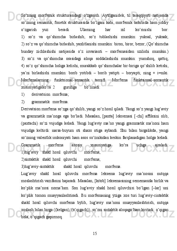 So‘zning   morfemik   strukturasidagi   o‘zgarish.   А ytilganidek,   til   taraqqiyoti   natijasida
so‘zning  semantik,   fonetik   strukturasida   bo‘lgani   kabi,   morfemik   tarkibida   ham   jiddiy
o‘zgarish yuz   beradi.   Ularning   har   xil   ko‘rinishi   bor:
1)   so‘z   va   qo‘shimcha   birlashib,   so‘z   tublashishi   mumkin:   yuksal,   yuksak;
2) so‘z va qo‘shimcha birlashib, yaxlitlanishi mumkin: biron, biror, bezor; (Qo‘shimcha
bunday   zichlashishi   natijasida   o‘z   invarianti   –   morfemasidan   uzilishi   mumkin.)
3)   so‘z   va   qo‘shimcha   orasidagi   aloqa   soddalashishi   mumkin:   yumshoq,   qattiq;
4) so‘z qo‘shimcha holiga kelishi, murakkab qo‘shimchalar bir-biriga qo‘shilib ketishi,
ya ni   birlashishi   mumkin:   borib   yotibdi   –   borib   yatipti   –   boryapti;   ning   +   i=niki.ʼ
Morfemalarning   funktsional-semantik   tasnifi.   Morfema   funktsional-semantik
xususiyatiga ko‘ra 2 guruhga bo‘linadi:
1) derivatsion morfema;
2) grammatik morfema.
Derivatsion morfema so‘zga qo‘shilib, yangi so‘z hosil qiladi. Yangi so‘z yangi lug‘aviy
va   grammatik   ma noga   ega   bo‘ladi.   Masalan,   [paxta]   leksemasi   [-chi]   affiksini   olib,	
ʼ
(paxtachi)   so‘zi   vujudga   keladi.  Yangi   lug‘aviy   ma no   yangi   grammatik   ma noni   ham	
ʼ ʼ
vujudga   keltirdi:   narsa-buyum   oti   shaxs   otiga   aylandi.   Shu   bilan   birgalikda,   yangi
so‘zning valentlik imkoniyati ham asos so‘znikidan keskin farqlanadigan holga keladi.
Grammatik   morfema   asosiy   xususiyatiga   ko‘ra   uchga   ajraladi:
1)lug‘aviy shakl hosil qiluvchi morfema;
2)sintaktik shakl hosil qiluvchi morfema;
3)lug‘aviy-sintaktik shakl hosil qiluvchi morfema.
Lug‘aviy   shakl   hosil   qiluvchi   morfema   leksema   lug‘aviy   ma nosini   nutqqa	
ʼ
moslashtirish vazifasini bajaradi. Masalan, [kitob] leksemasining sememasida birlik va
ko‘plik   ma nosi   noma lum.   Son   lug‘aviy   shakl   hosil   qiluvchisi   bo‘lgan   [–lar]   uni	
ʼ ʼ
ko‘plik   tomon   muayyanlashtiradi.   Bu   morfemaning   ÿziga   xos   turi   lug‘aviy-cintaktik
shakl   hosil   qiluvchi   morfema   bÿlib,   lug‘aviy   ma noni   muayyanlashtirish,   nutqqa	
ʼ
xoslash bilan birga ((kelgan), (o‘qigach)), so‘zni sintaktik aloqaga ham kiritadi: o‘qigan
bola, o‘qigach gapirmoq.
15 